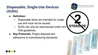 Disposable, Single-Use Devices
(SUDs)
● Definition:
○ Disposable items are intended for single
use and must not be reused.
○ SUDs can only be reprocessed under strict
FDA guidelines.
● Key Protocols: Proper disposal and
adherence to manufacturing standards.
 