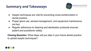 Summary and Takeaways
● Aseptic techniques are vital for preventing cross-contamination in
dental practice.
● Proper glove use, aerosol management, and equipment maintenance
are key.
● Regular adherence to cleaning and sterilization protocols ensures
patient and practitioner safety.
Closing Question: What steps will you take in your future dental practice
to uphold aseptic techniques?
 