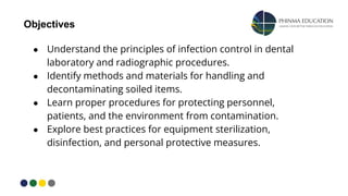● Understand the principles of infection control in dental
laboratory and radiographic procedures.
● Identify methods and materials for handling and
decontaminating soiled items.
● Learn proper procedures for protecting personnel,
patients, and the environment from contamination.
● Explore best practices for equipment sterilization,
disinfection, and personal protective measures.
Objectives
 