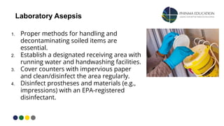 Laboratory Asepsis
1. Proper methods for handling and
decontaminating soiled items are
essential.
2. Establish a designated receiving area with
running water and handwashing facilities.
3. Cover counters with impervious paper
and clean/disinfect the area regularly.
4. Disinfect prostheses and materials (e.g.,
impressions) with an EPA-registered
disinfectant.
 