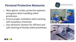 Personal Protective Measures
● Wear gloves, masks, protective eyewear,
and gowns when handling soiled
prostheses.
● Ensure proper ventilation when working
with hazardous chemicals.
● Use ultrasonic cleaners for eﬃcient and
safe cleaning of heavily soiled prostheses.
 
