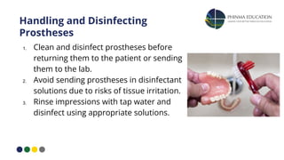 Handling and Disinfecting
Prostheses
1. Clean and disinfect prostheses before
returning them to the patient or sending
them to the lab.
2. Avoid sending prostheses in disinfectant
solutions due to risks of tissue irritation.
3. Rinse impressions with tap water and
disinfect using appropriate solutions.
 