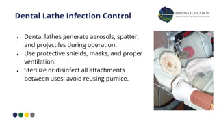 Dental Lathe Infection Control
● Dental lathes generate aerosols, spatter,
and projectiles during operation.
● Use protective shields, masks, and proper
ventilation.
● Sterilize or disinfect all attachments
between uses; avoid reusing pumice.
 