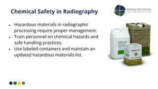 Chemical Safety in Radiography
● Hazardous materials in radiographic
processing require proper management.
● Train personnel on chemical hazards and
safe handling practices.
● Use labeled containers and maintain an
updated hazardous materials list.
 
