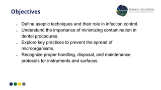 Objectives
● Define aseptic techniques and their role in infection control.
● Understand the importance of minimizing contamination in
dental procedures.
● Explore key practices to prevent the spread of
microorganisms.
● Recognize proper handling, disposal, and maintenance
protocols for instruments and surfaces.
 