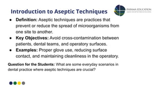 ● Definition: Aseptic techniques are practices that
prevent or reduce the spread of microorganisms from
one site to another.
● Key Objectives: Avoid cross-contamination between
patients, dental teams, and operatory surfaces.
● Examples: Proper glove use, reducing surface
contact, and maintaining cleanliness in the operatory.
Question for the Students: What are some everyday scenarios in
dental practice where aseptic techniques are crucial?
Introduction to Aseptic Techniques
 
