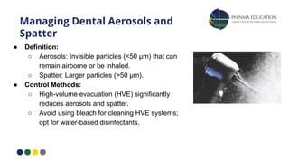 Managing Dental Aerosols and
Spatter
● Definition:
○ Aerosols: Invisible particles (<50 μm) that can
remain airborne or be inhaled.
○ Spatter: Larger particles (>50 μm).
● Control Methods:
○ High-volume evacuation (HVE) significantly
reduces aerosols and spatter.
○ Avoid using bleach for cleaning HVE systems;
opt for water-based disinfectants.
 
