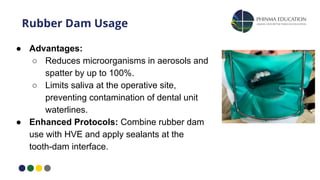 Rubber Dam Usage
● Advantages:
○ Reduces microorganisms in aerosols and
spatter by up to 100%.
○ Limits saliva at the operative site,
preventing contamination of dental unit
waterlines.
● Enhanced Protocols: Combine rubber dam
use with HVE and apply sealants at the
tooth-dam interface.
 