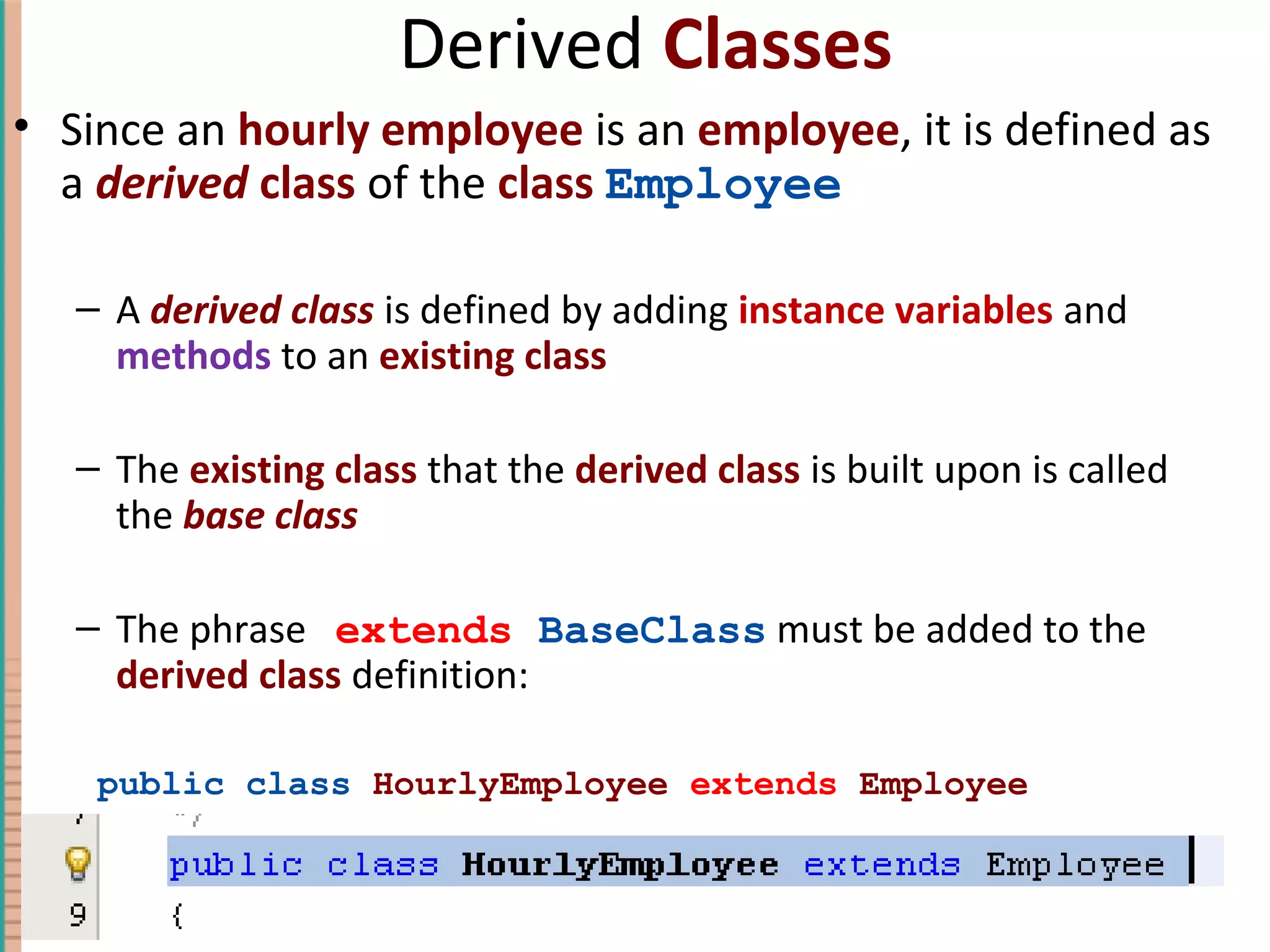 Derived Classes • Since an hourly employee is an employee, it is defined as a derived class of the class Employee – A derived class is defined by adding instance variables and methods to an existing class – The existing class that the derived class is built upon is called the base class – The phrase extends BaseClass must be added to the derived class definition: public class HourlyEmployee extends Employee 7-13Copyright © 2010 Pearson Addison-Wesley. All rights reserved. 