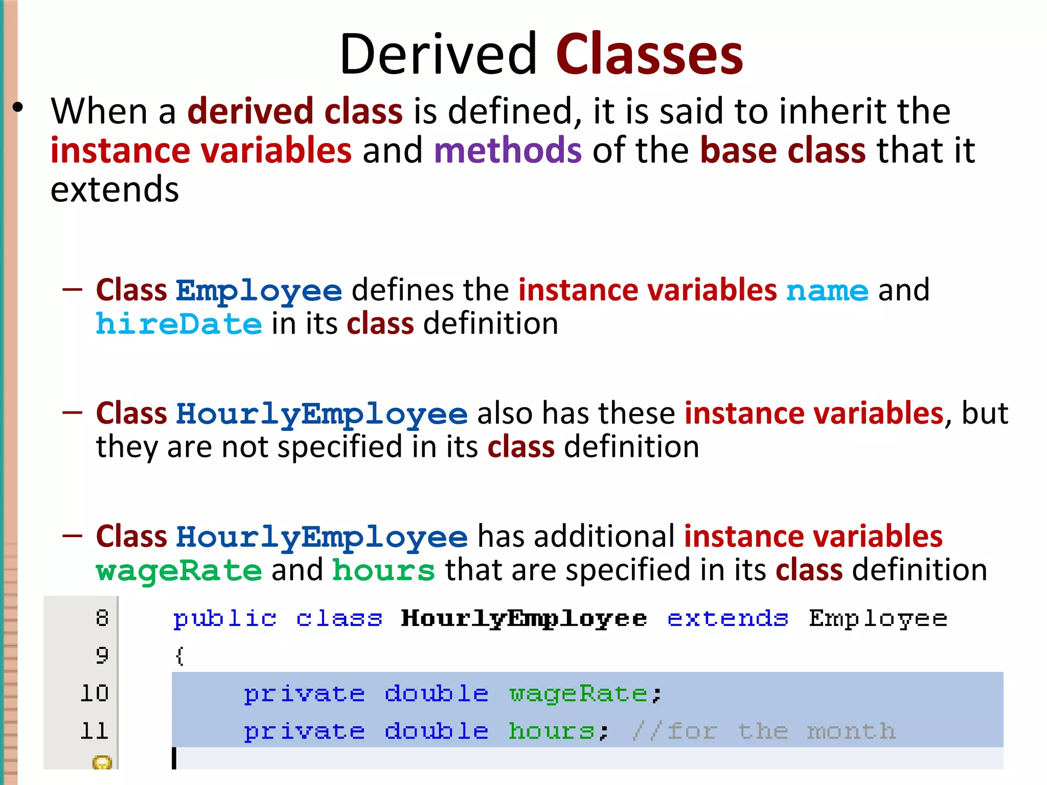 Derived Classes • When a derived class is defined, it is said to inherit the instance variables and methods of the base class that it extends – Class Employee defines the instance variables name and hireDate in its class definition – Class HourlyEmployee also has these instance variables, but they are not specified in its class definition – Class HourlyEmployee has additional instance variables wageRate and hours that are specified in its class definition 7-15Copyright © 2010 Pearson Addison-Wesley. All rights reserved. 