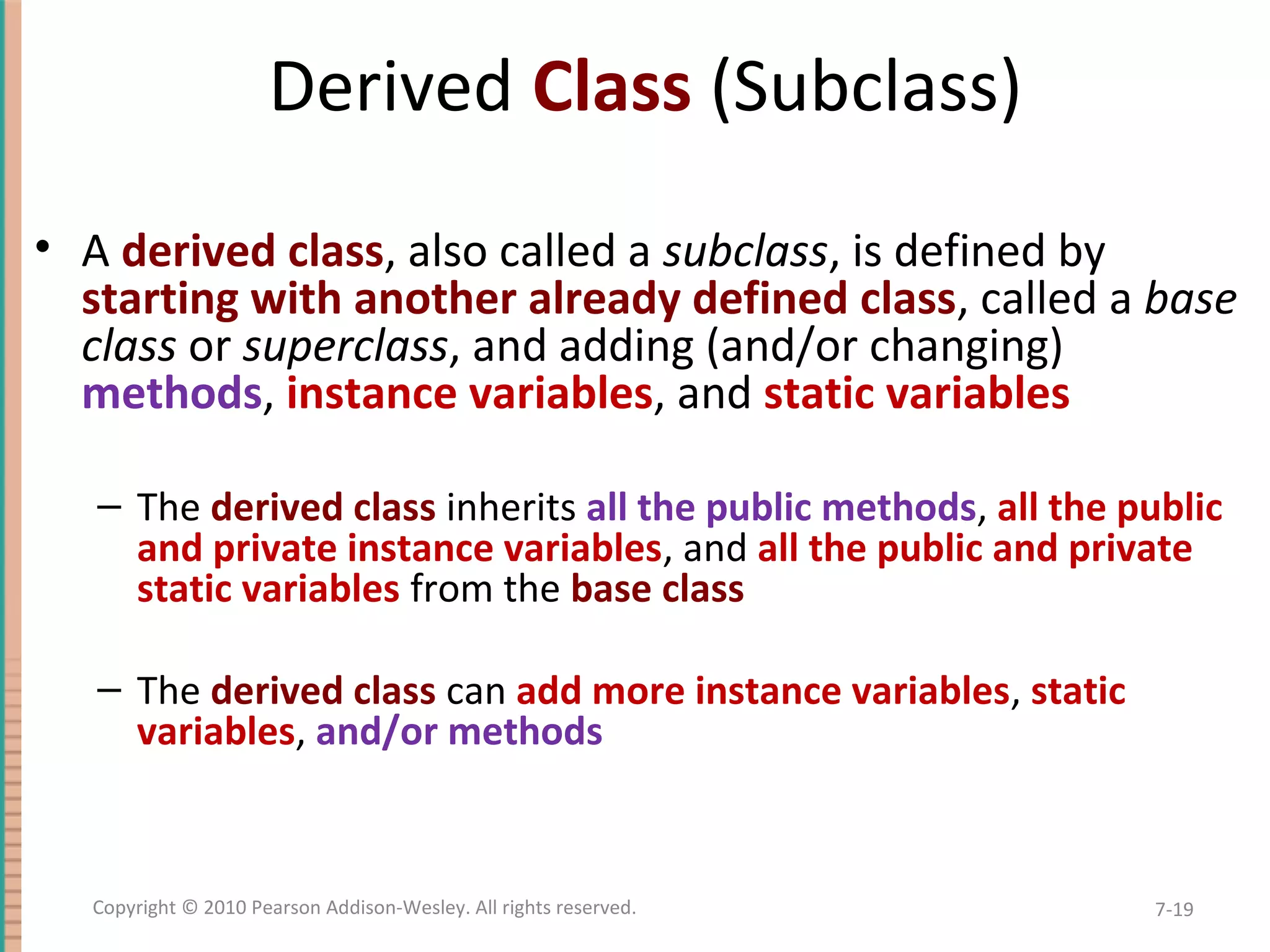 Derived Class (Subclass) • A derived class, also called a subclass, is defined by starting with another already defined class, called a base class or superclass, and adding (and/or changing) methods, instance variables, and static variables – The derived class inherits all the public methods, all the public and private instance variables, and all the public and private static variables from the base class – The derived class can add more instance variables, static variables, and/or methods 7-19Copyright © 2010 Pearson Addison-Wesley. All rights reserved. 