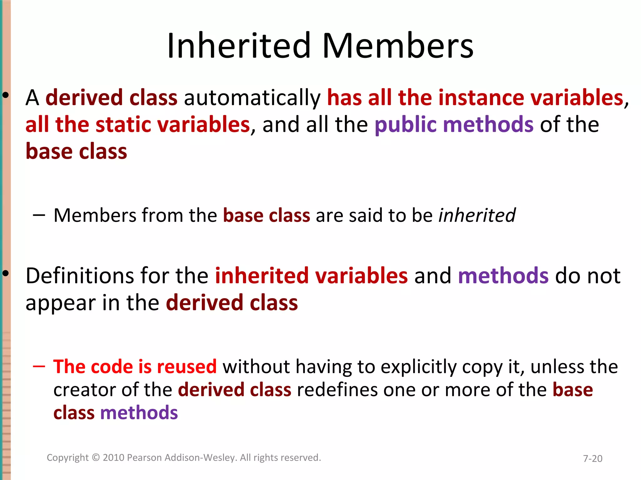 Inherited Members • A derived class automatically has all the instance variables, all the static variables, and all the public methods of the base class – Members from the base class are said to be inherited • Definitions for the inherited variables and methods do not appear in the derived class – The code is reused without having to explicitly copy it, unless the creator of the derived class redefines one or more of the base class methods 7-20Copyright © 2010 Pearson Addison-Wesley. All rights reserved. 