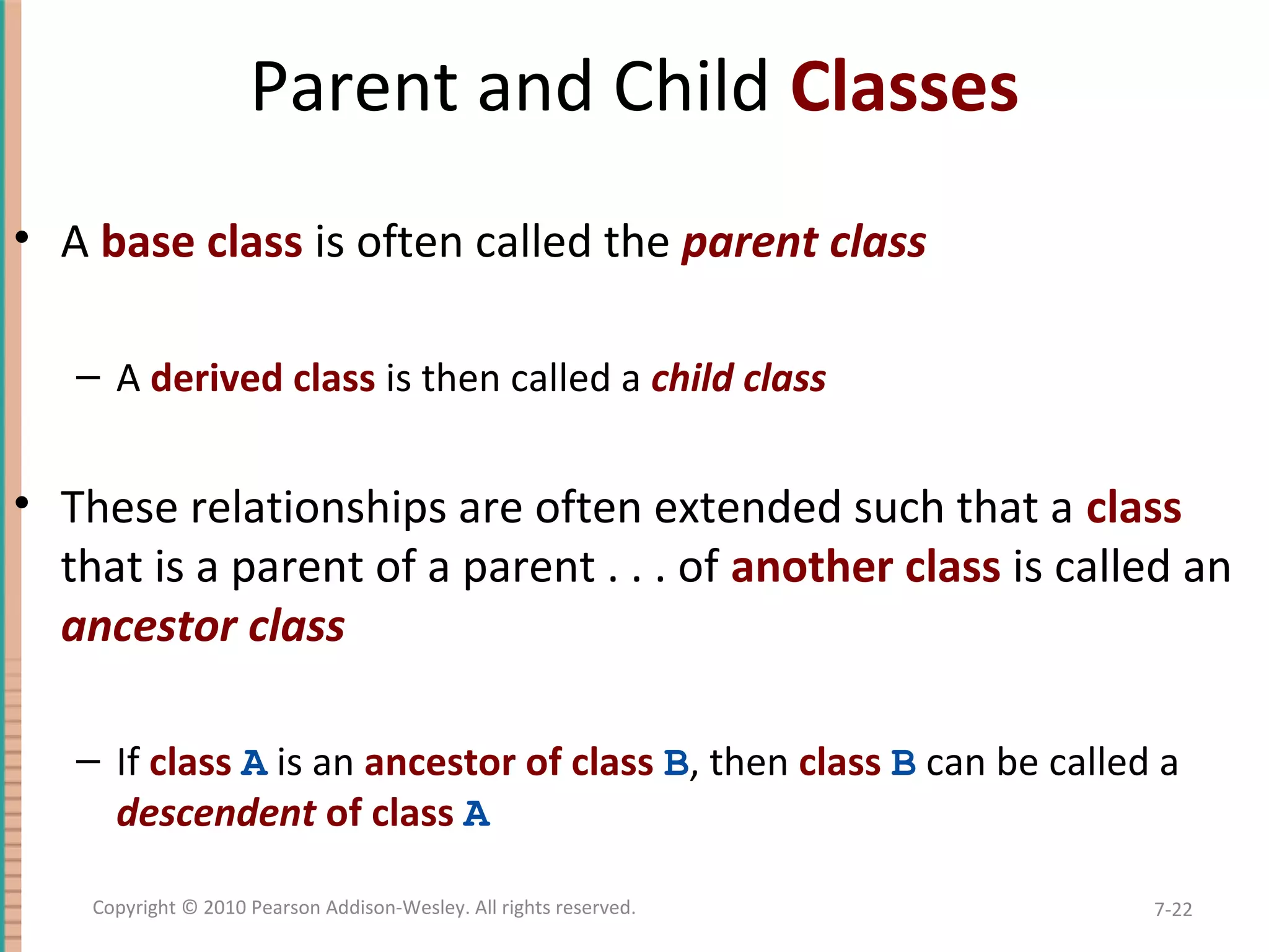 Parent and Child Classes • A base class is often called the parent class – A derived class is then called a child class • These relationships are often extended such that a class that is a parent of a parent . . . of another class is called an ancestor class – If class A is an ancestor of class B, then class B can be called a descendent of class A 7-22Copyright © 2010 Pearson Addison-Wesley. All rights reserved. 