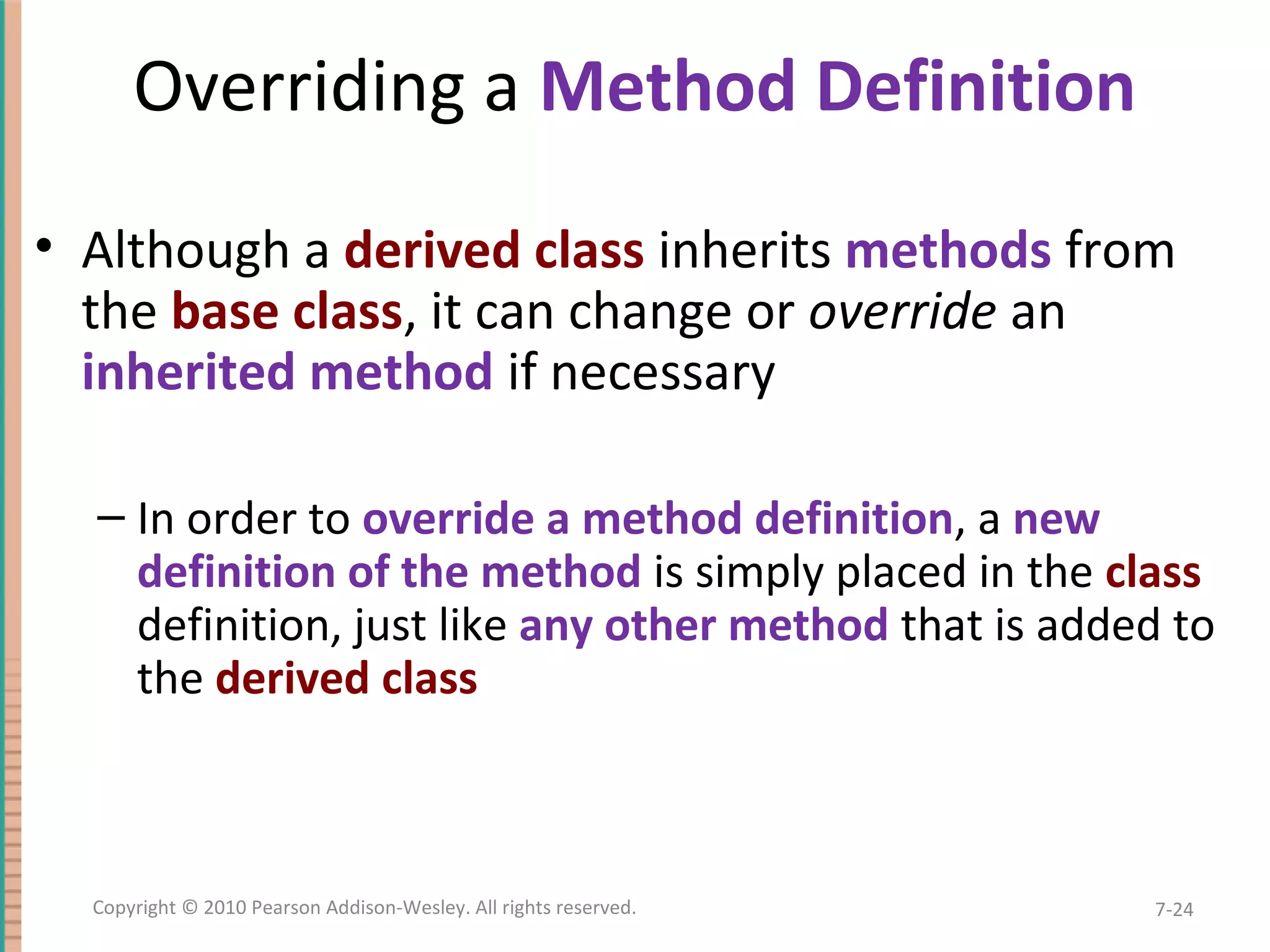 Overriding a Method Definition • Although a derived class inherits methods from the base class, it can change or override an inherited method if necessary – In order to override a method definition, a new definition of the method is simply placed in the class definition, just like any other method that is added to the derived class 7-24Copyright © 2010 Pearson Addison-Wesley. All rights reserved. 