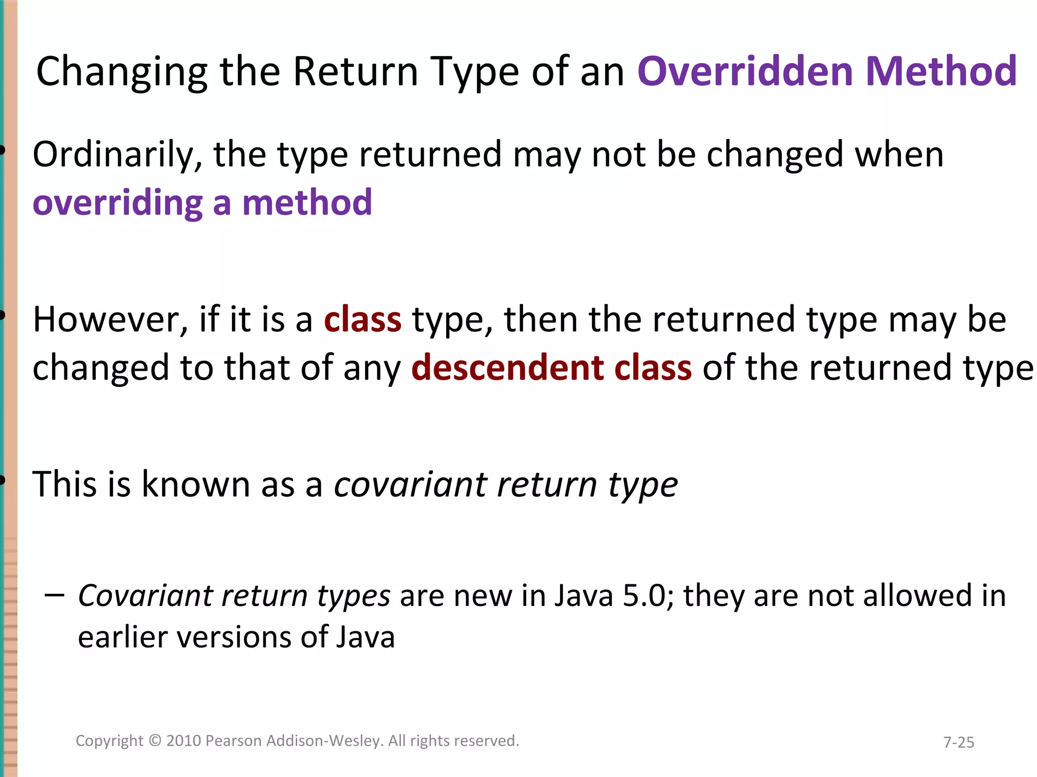Changing the Return Type of an Overridden Method • Ordinarily, the type returned may not be changed when overriding a method • However, if it is a class type, then the returned type may be changed to that of any descendent class of the returned type • This is known as a covariant return type – Covariant return types are new in Java 5.0; they are not allowed in earlier versions of Java 7-25Copyright © 2010 Pearson Addison-Wesley. All rights reserved. 