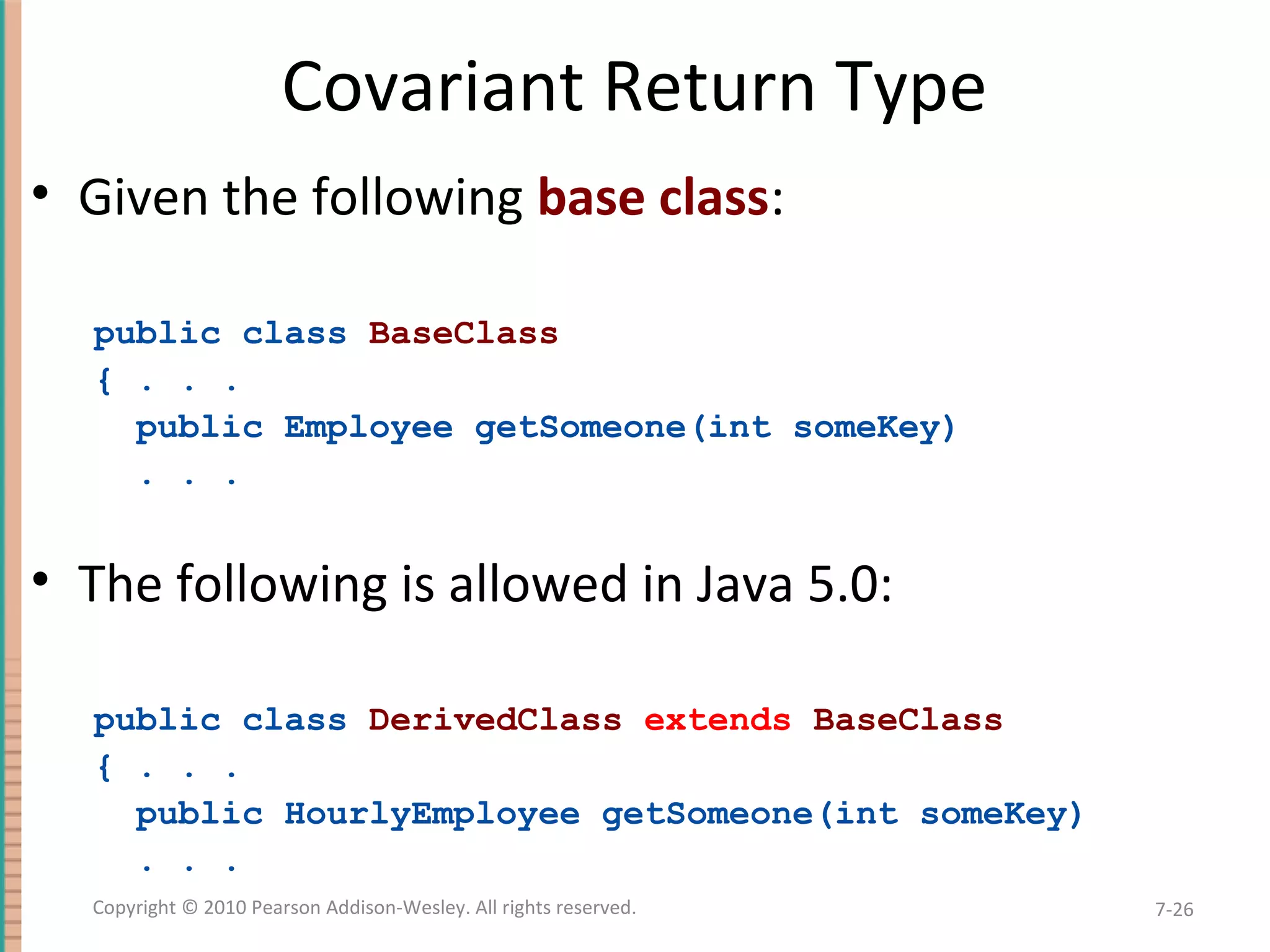 Covariant Return Type • Given the following base class: public class BaseClass { . . . public Employee getSomeone(int someKey) . . . • The following is allowed in Java 5.0: public class DerivedClass extends BaseClass { . . . public HourlyEmployee getSomeone(int someKey) . . . 7-26Copyright © 2010 Pearson Addison-Wesley. All rights reserved. 