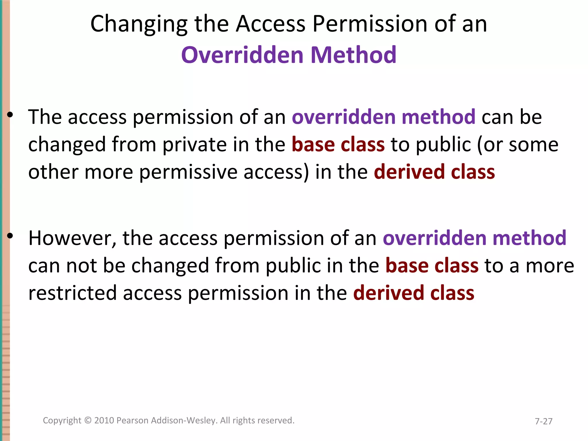 Changing the Access Permission of an Overridden Method • The access permission of an overridden method can be changed from private in the base class to public (or some other more permissive access) in the derived class • However, the access permission of an overridden method can not be changed from public in the base class to a more restricted access permission in the derived class 7-27Copyright © 2010 Pearson Addison-Wesley. All rights reserved. 