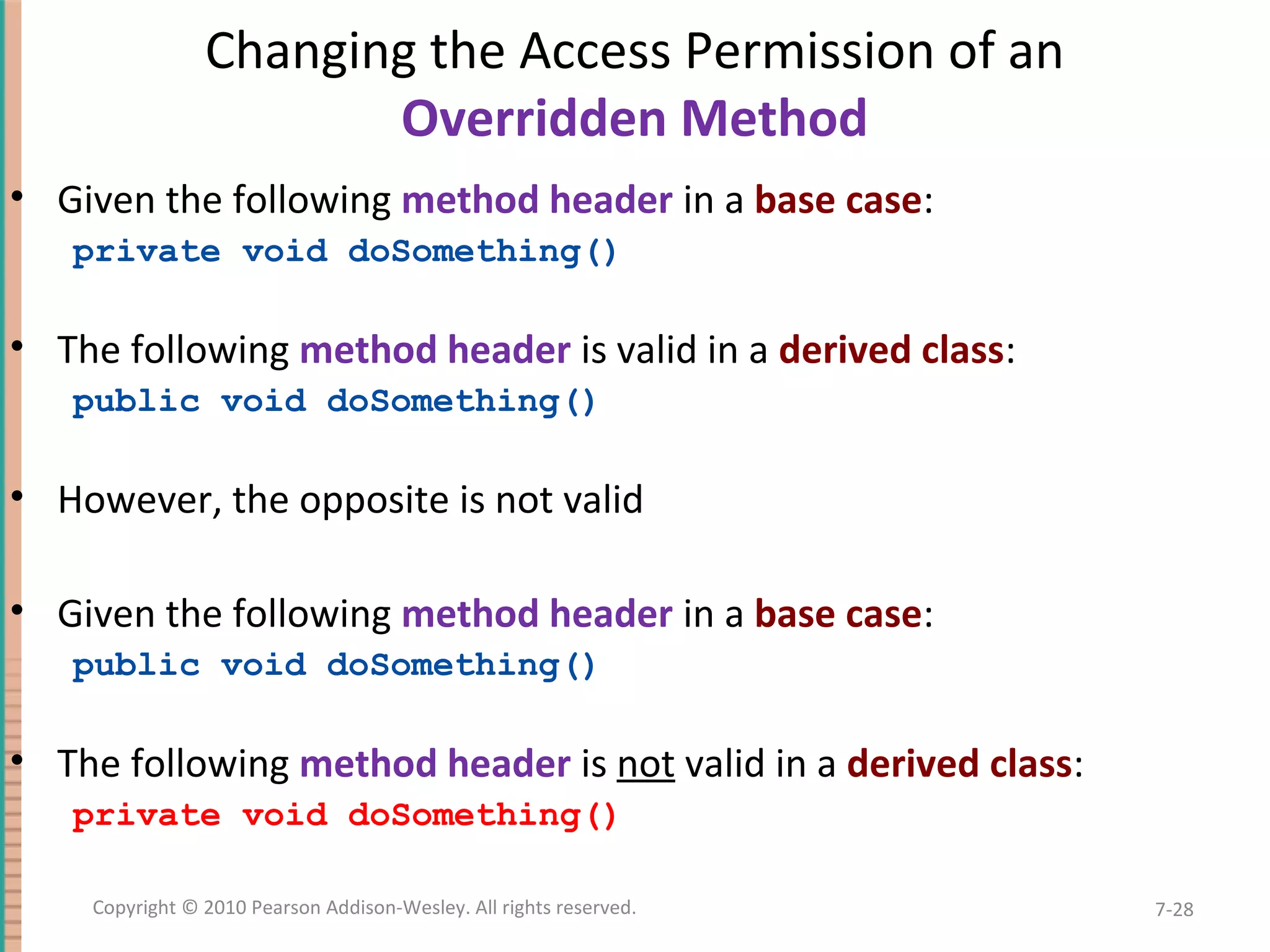Changing the Access Permission of an Overridden Method • Given the following method header in a base case: private void doSomething() • The following method header is valid in a derived class: public void doSomething() • However, the opposite is not valid • Given the following method header in a base case: public void doSomething() • The following method header is not valid in a derived class: private void doSomething() 7-28Copyright © 2010 Pearson Addison-Wesley. All rights reserved. 