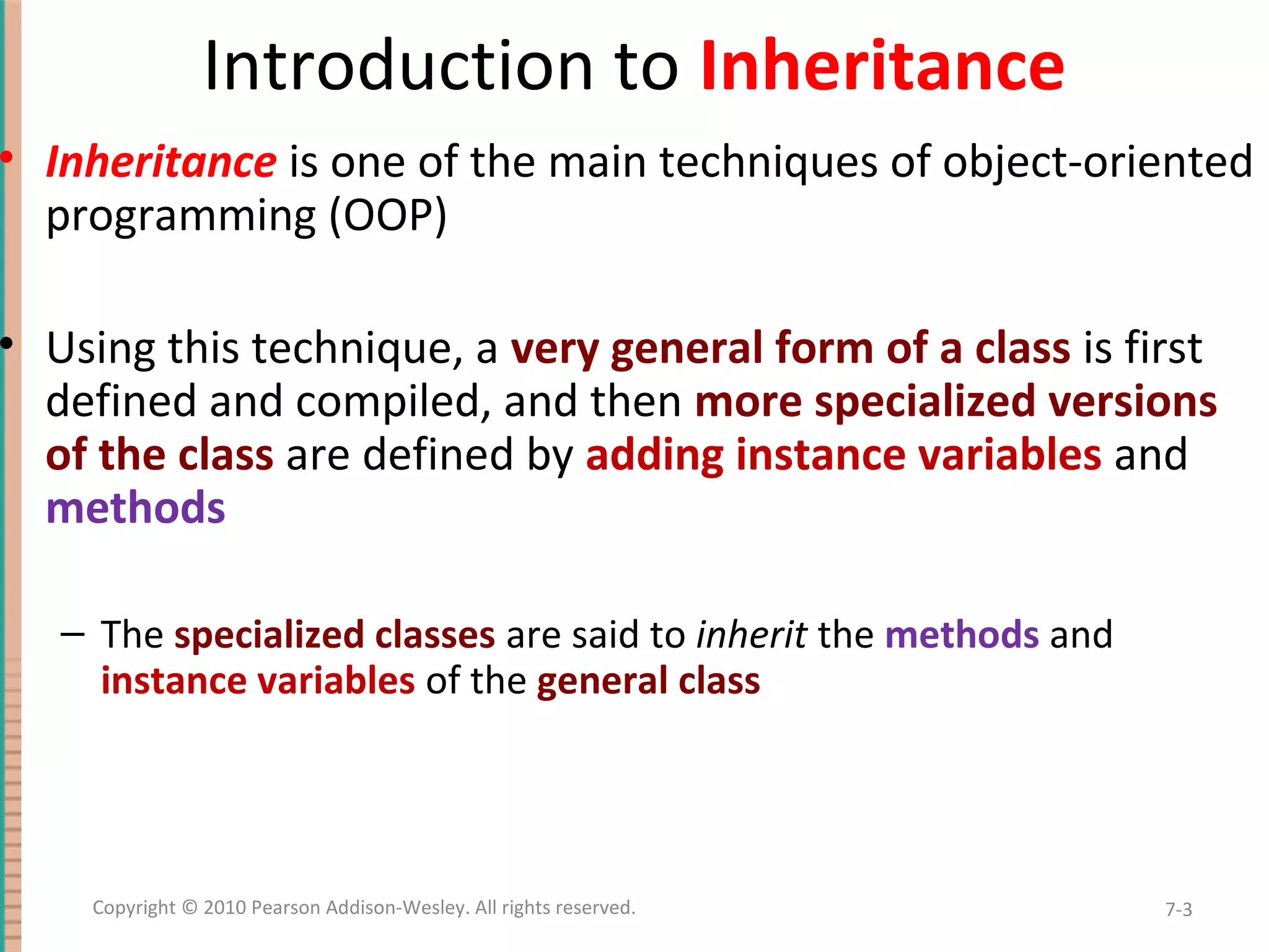 Introduction to Inheritance • Inheritance is one of the main techniques of object-oriented programming (OOP) • Using this technique, a very general form of a class is first defined and compiled, and then more specialized versions of the class are defined by adding instance variables and methods – The specialized classes are said to inherit the methods and instance variables of the general class 7-3Copyright © 2010 Pearson Addison-Wesley. All rights reserved. 