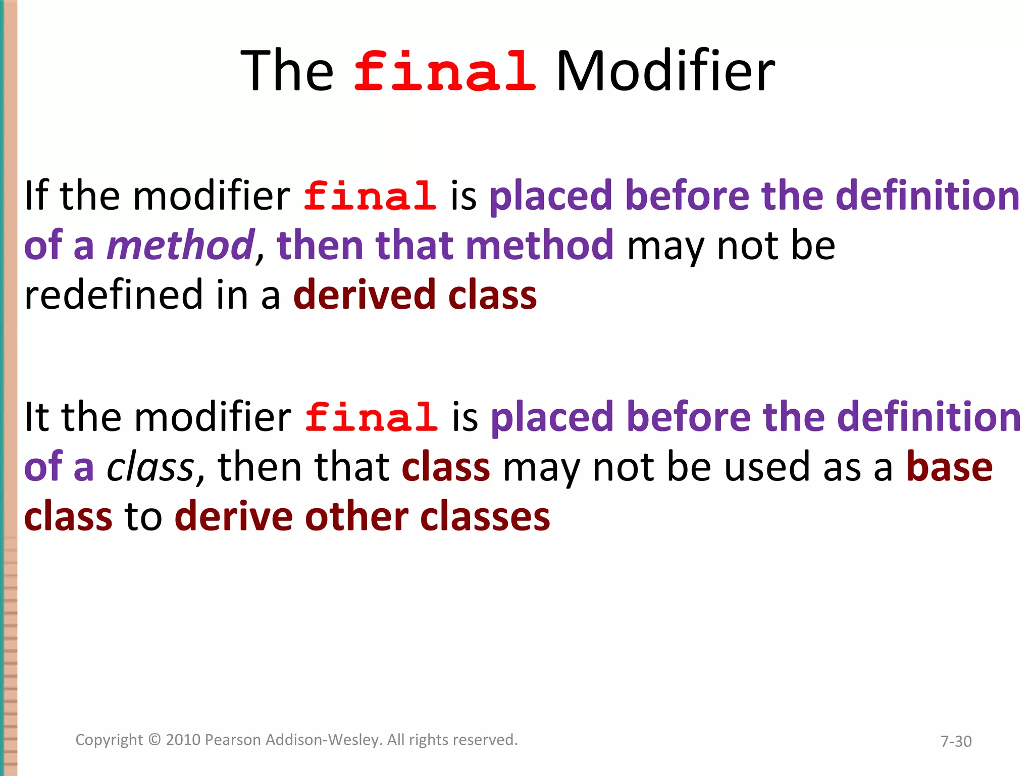 The final Modifier • If the modifier final is placed before the definition of a method, then that method may not be redefined in a derived class • It the modifier final is placed before the definition of a class, then that class may not be used as a base class to derive other classes 7-30Copyright © 2010 Pearson Addison-Wesley. All rights reserved. 