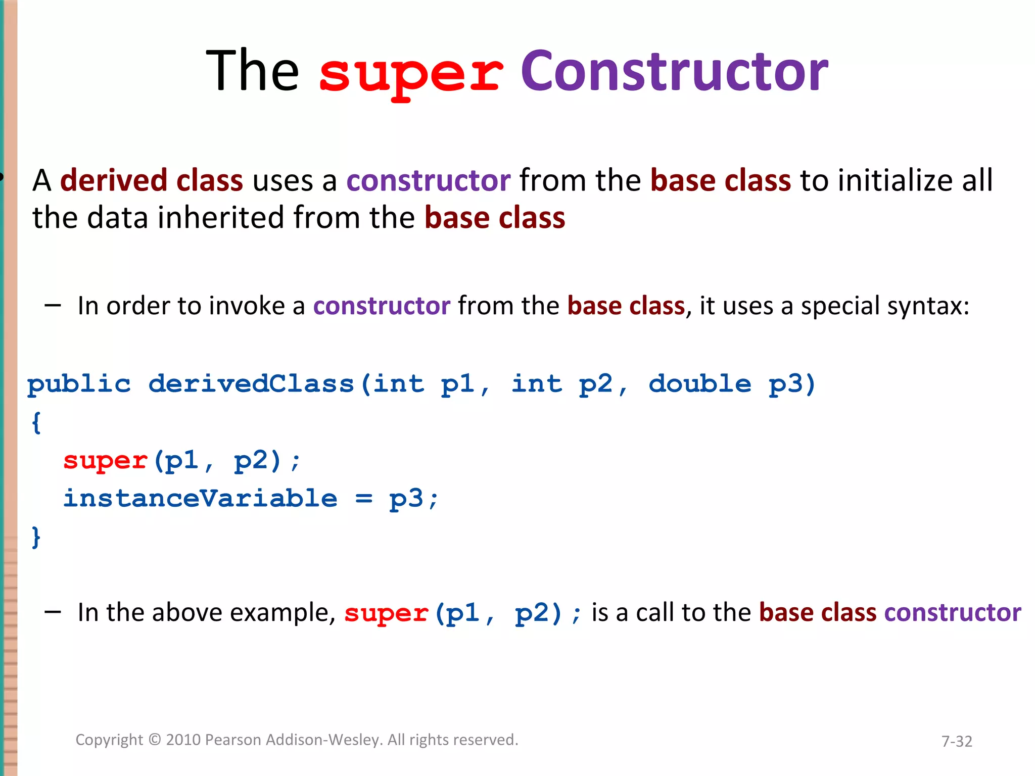 The super Constructor • A derived class uses a constructor from the base class to initialize all the data inherited from the base class – In order to invoke a constructor from the base class, it uses a special syntax: public derivedClass(int p1, int p2, double p3) { super(p1, p2); instanceVariable = p3; } – In the above example, super(p1, p2); is a call to the base class constructor 7-32Copyright © 2010 Pearson Addison-Wesley. All rights reserved. 