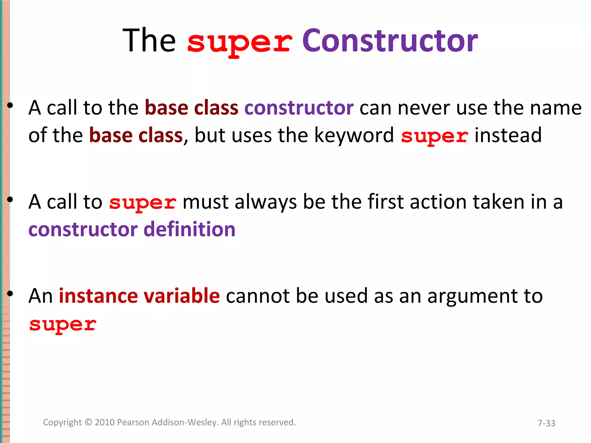 The super Constructor • A call to the base class constructor can never use the name of the base class, but uses the keyword super instead • A call to super must always be the first action taken in a constructor definition • An instance variable cannot be used as an argument to super 7-33Copyright © 2010 Pearson Addison-Wesley. All rights reserved. 