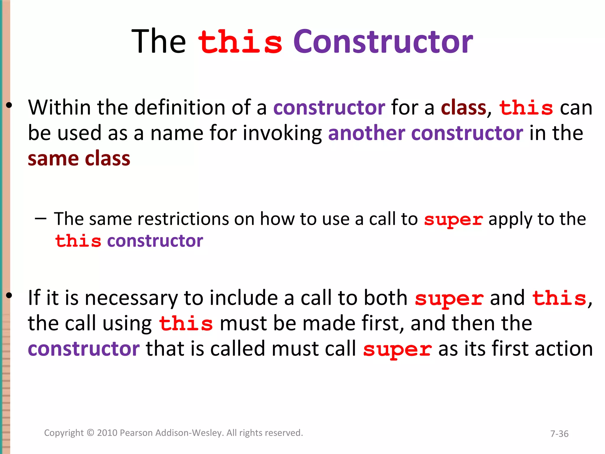 The this Constructor • Within the definition of a constructor for a class, this can be used as a name for invoking another constructor in the same class – The same restrictions on how to use a call to super apply to the this constructor • If it is necessary to include a call to both super and this, the call using this must be made first, and then the constructor that is called must call super as its first action 7-36Copyright © 2010 Pearson Addison-Wesley. All rights reserved. 