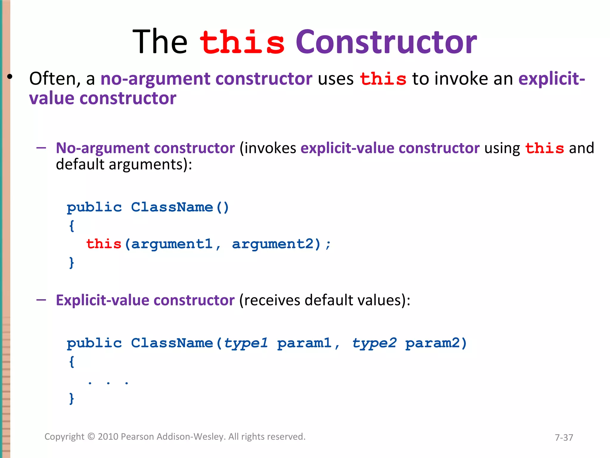 The this Constructor • Often, a no-argument constructor uses this to invoke an explicit- value constructor – No-argument constructor (invokes explicit-value constructor using this and default arguments): public ClassName() { this(argument1, argument2); } – Explicit-value constructor (receives default values): public ClassName(type1 param1, type2 param2) { . . . } 7-37Copyright © 2010 Pearson Addison-Wesley. All rights reserved. 