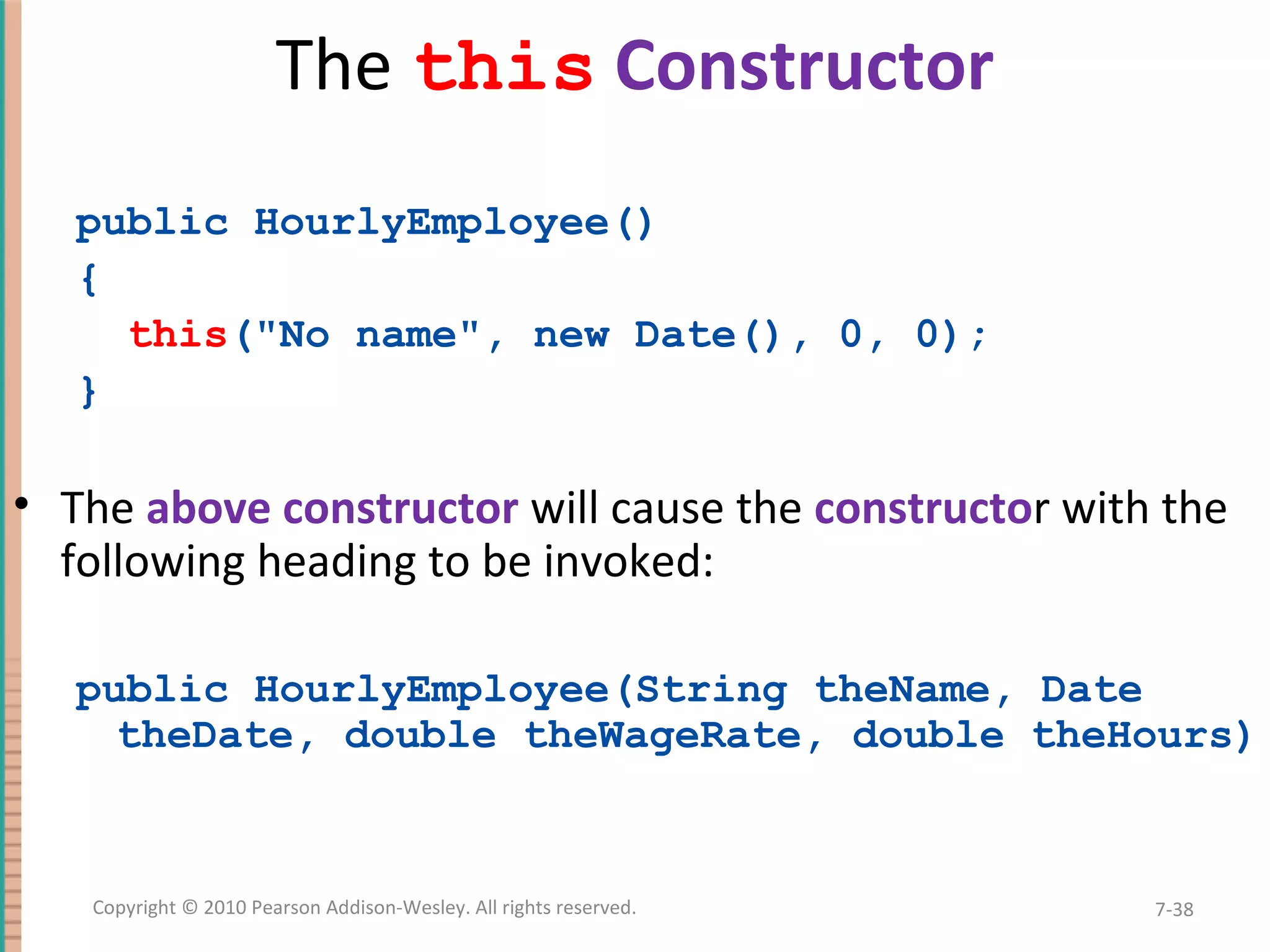The this Constructor public HourlyEmployee() { this("No name", new Date(), 0, 0); } • The above constructor will cause the constructor with the following heading to be invoked: public HourlyEmployee(String theName, Date theDate, double theWageRate, double theHours) 7-38Copyright © 2010 Pearson Addison-Wesley. All rights reserved. 