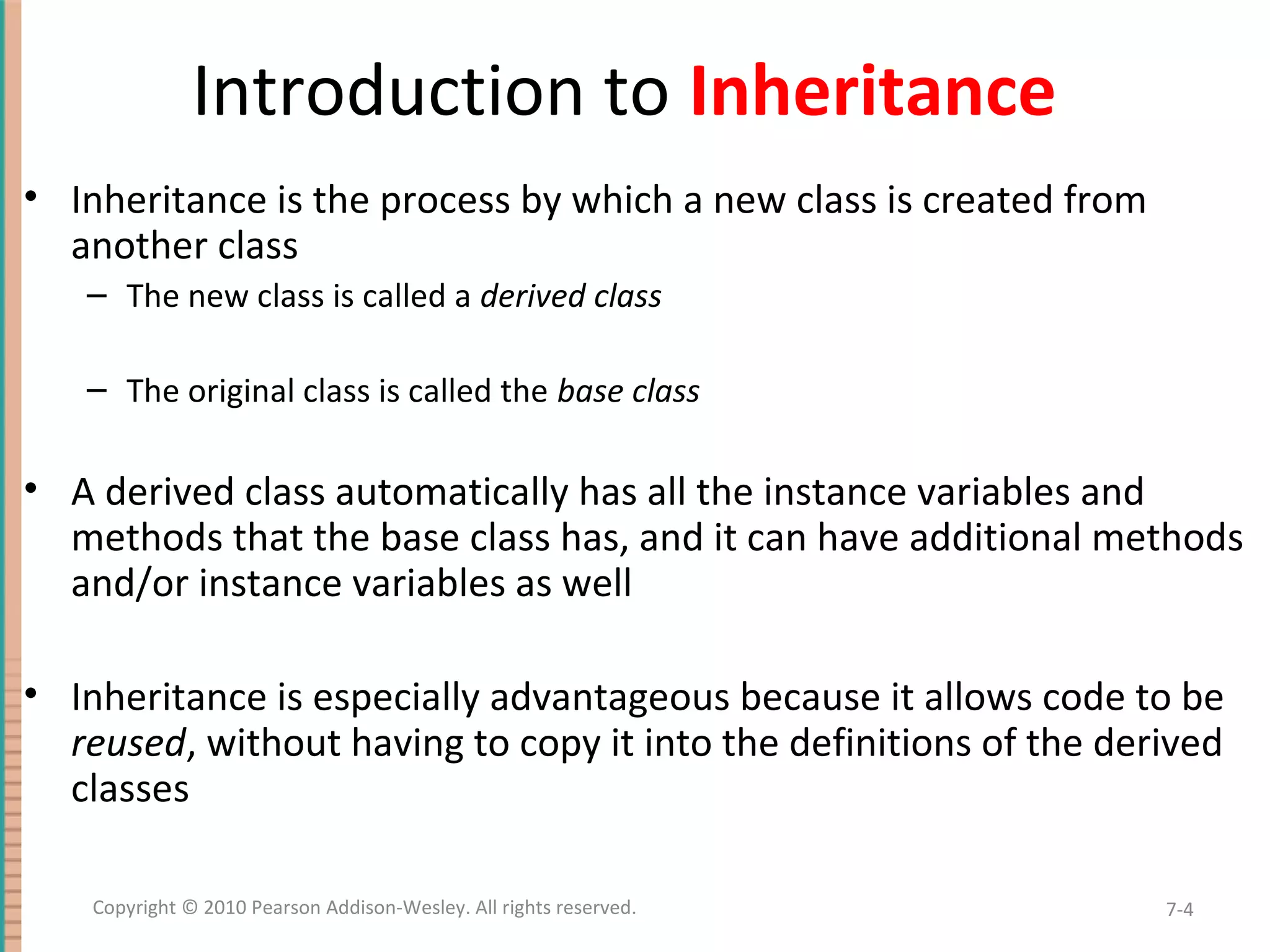 Introduction to Inheritance • Inheritance is the process by which a new class is created from another class – The new class is called a derived class – The original class is called the base class • A derived class automatically has all the instance variables and methods that the base class has, and it can have additional methods and/or instance variables as well • Inheritance is especially advantageous because it allows code to be reused, without having to copy it into the definitions of the derived classes 7-4Copyright © 2010 Pearson Addison-Wesley. All rights reserved. 