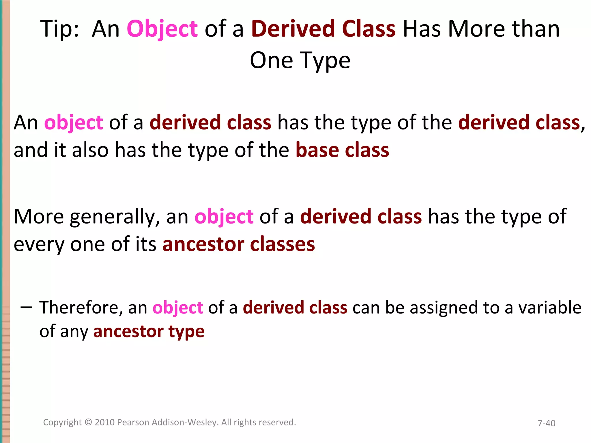 Tip: An Object of a Derived Class Has More than One Type An object of a derived class has the type of the derived class, and it also has the type of the base class More generally, an object of a derived class has the type of every one of its ancestor classes – Therefore, an object of a derived class can be assigned to a variable of any ancestor type 7-40Copyright © 2010 Pearson Addison-Wesley. All rights reserved. 