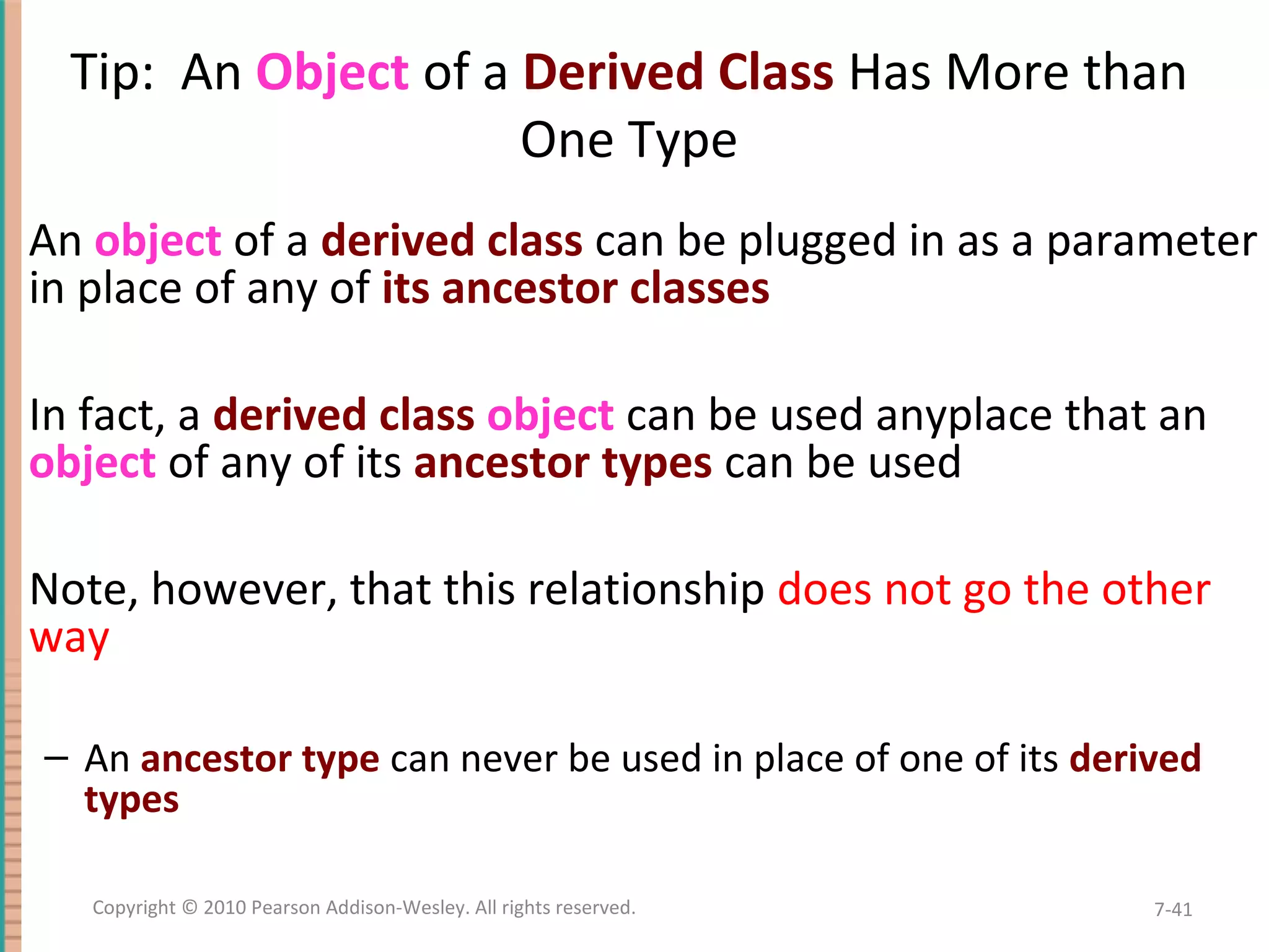 Tip: An Object of a Derived Class Has More than One Type An object of a derived class can be plugged in as a parameter in place of any of its ancestor classes In fact, a derived class object can be used anyplace that an object of any of its ancestor types can be used Note, however, that this relationship does not go the other way – An ancestor type can never be used in place of one of its derived types 7-41Copyright © 2010 Pearson Addison-Wesley. All rights reserved. 
