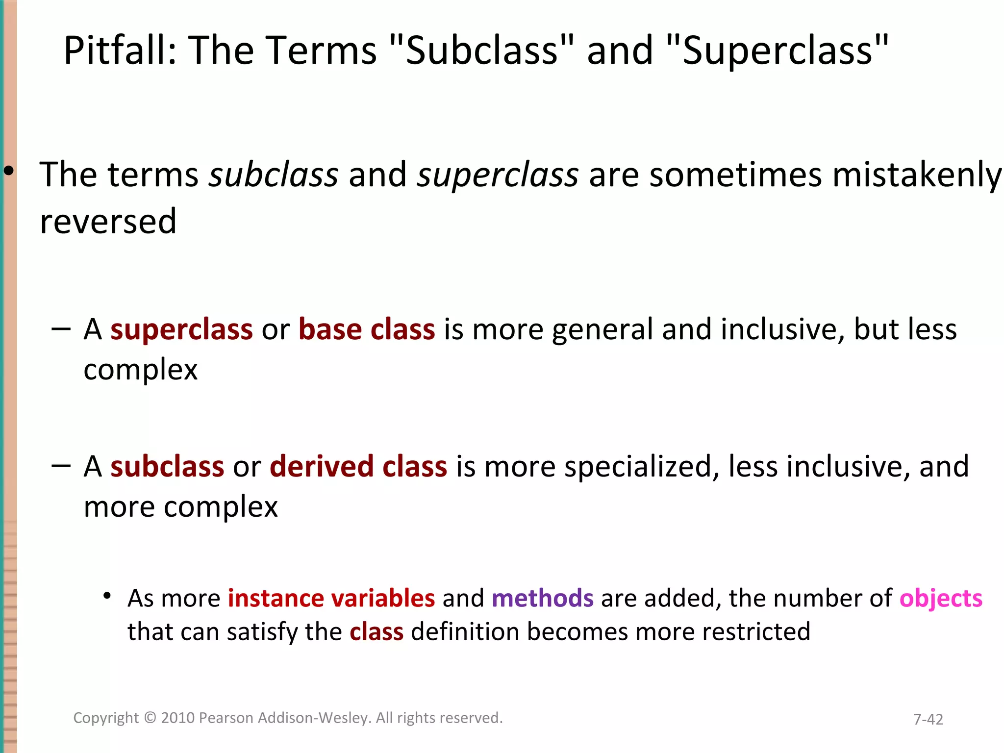Pitfall: The Terms "Subclass" and "Superclass" • The terms subclass and superclass are sometimes mistakenly reversed – A superclass or base class is more general and inclusive, but less complex – A subclass or derived class is more specialized, less inclusive, and more complex • As more instance variables and methods are added, the number of objects that can satisfy the class definition becomes more restricted 7-42Copyright © 2010 Pearson Addison-Wesley. All rights reserved. 