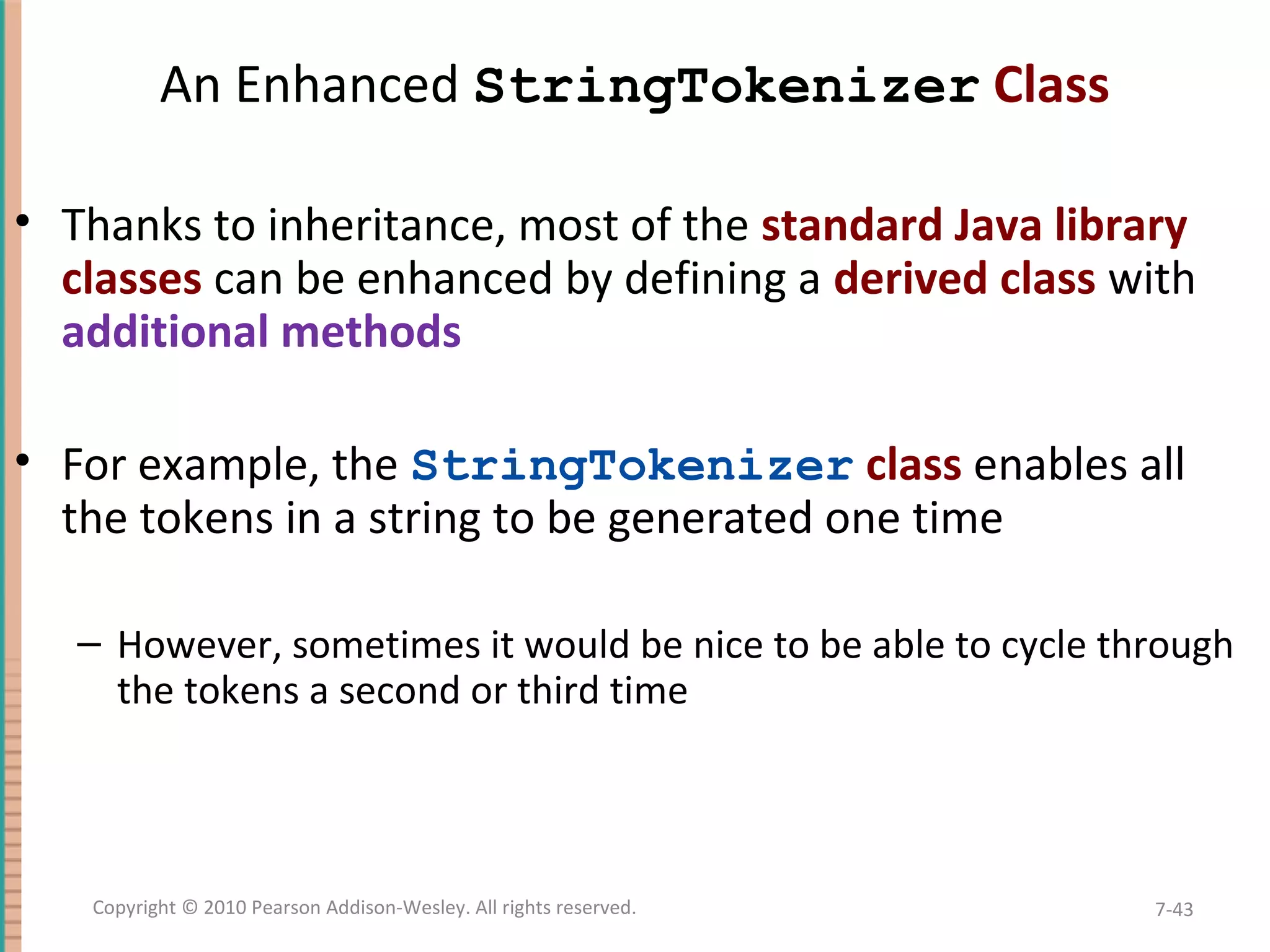 An Enhanced StringTokenizer Class • Thanks to inheritance, most of the standard Java library classes can be enhanced by defining a derived class with additional methods • For example, the StringTokenizer class enables all the tokens in a string to be generated one time – However, sometimes it would be nice to be able to cycle through the tokens a second or third time 7-43Copyright © 2010 Pearson Addison-Wesley. All rights reserved. 