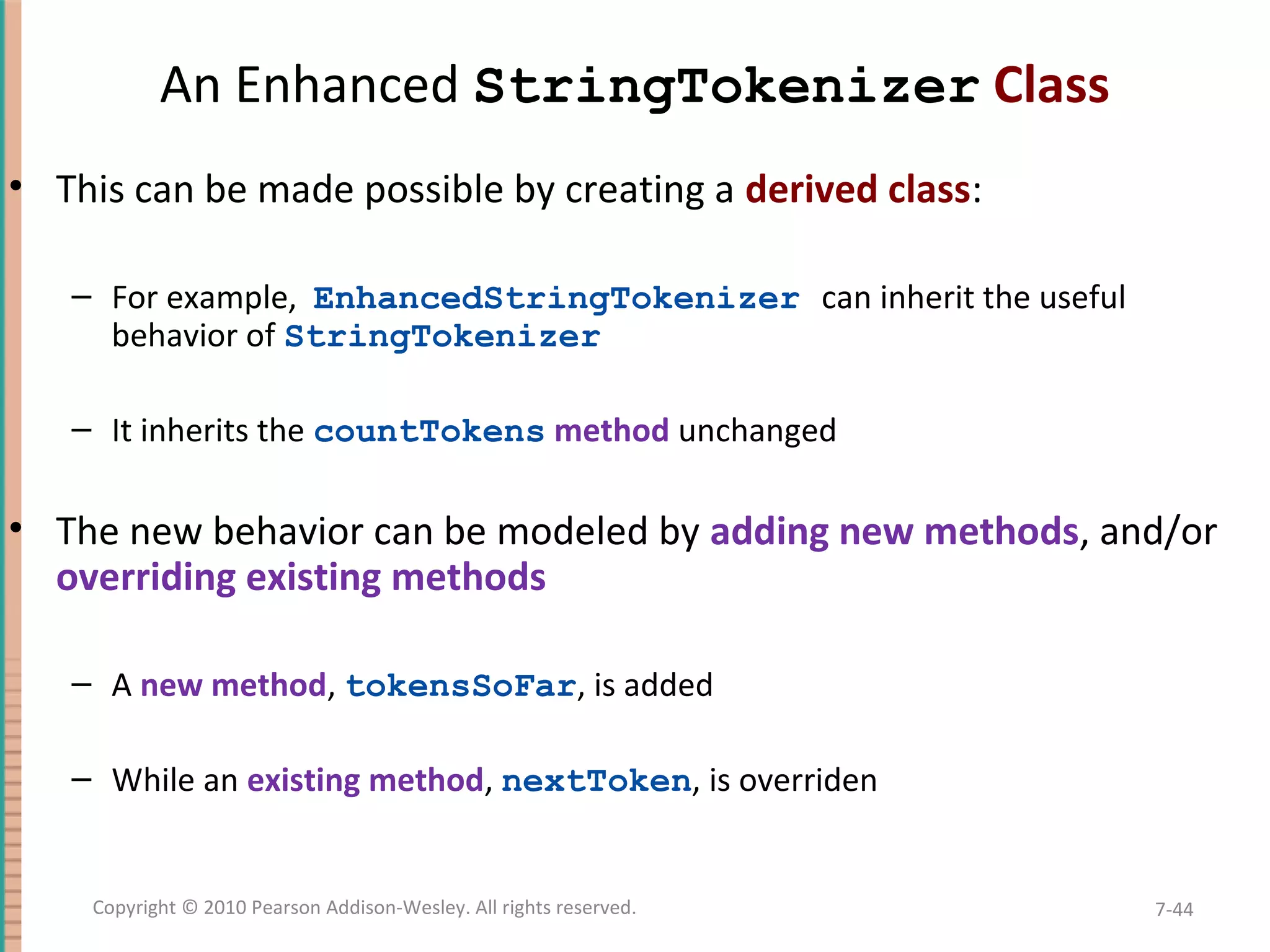 An Enhanced StringTokenizer Class • This can be made possible by creating a derived class: – For example, EnhancedStringTokenizer can inherit the useful behavior of StringTokenizer – It inherits the countTokens method unchanged • The new behavior can be modeled by adding new methods, and/or overriding existing methods – A new method, tokensSoFar, is added – While an existing method, nextToken, is overriden 7-44Copyright © 2010 Pearson Addison-Wesley. All rights reserved. 
