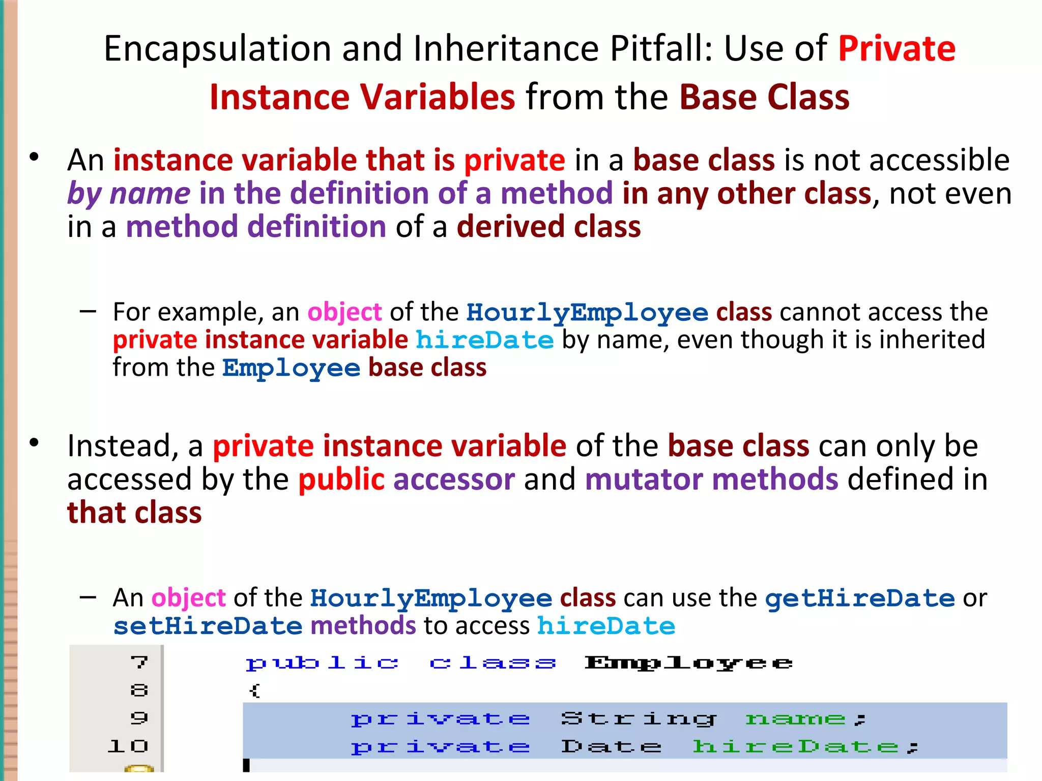 Encapsulation and Inheritance Pitfall: Use of Private Instance Variables from the Base Class • An instance variable that is private in a base class is not accessible by name in the definition of a method in any other class, not even in a method definition of a derived class – For example, an object of the HourlyEmployee class cannot access the private instance variable hireDate by name, even though it is inherited from the Employee base class • Instead, a private instance variable of the base class can only be accessed by the public accessor and mutator methods defined in that class – An object of the HourlyEmployee class can use the getHireDate or setHireDate methods to access hireDate 7-49Copyright © 2010 Pearson Addison-Wesley. All rights reserved. 