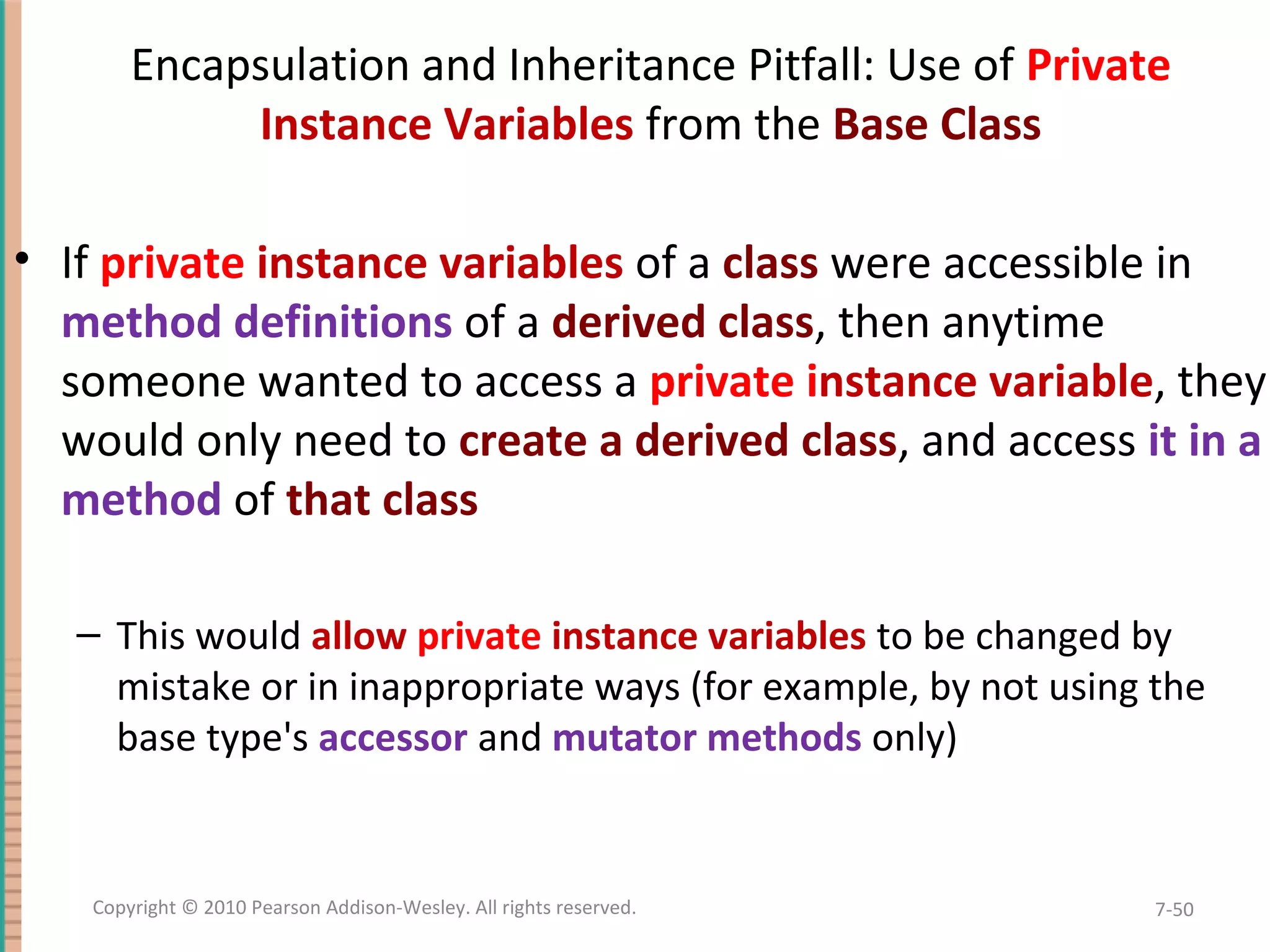 Encapsulation and Inheritance Pitfall: Use of Private Instance Variables from the Base Class • If private instance variables of a class were accessible in method definitions of a derived class, then anytime someone wanted to access a private instance variable, they would only need to create a derived class, and access it in a method of that class – This would allow private instance variables to be changed by mistake or in inappropriate ways (for example, by not using the base type's accessor and mutator methods only) 7-50Copyright © 2010 Pearson Addison-Wesley. All rights reserved. 