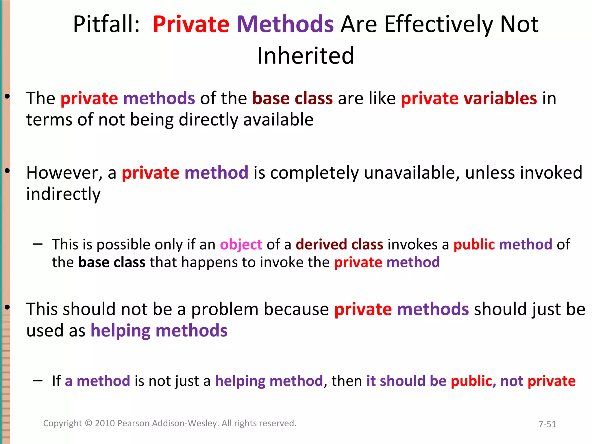 Pitfall: Private Methods Are Effectively Not Inherited • The private methods of the base class are like private variables in terms of not being directly available • However, a private method is completely unavailable, unless invoked indirectly – This is possible only if an object of a derived class invokes a public method of the base class that happens to invoke the private method • This should not be a problem because private methods should just be used as helping methods – If a method is not just a helping method, then it should be public, not private 7-51Copyright © 2010 Pearson Addison-Wesley. All rights reserved. 