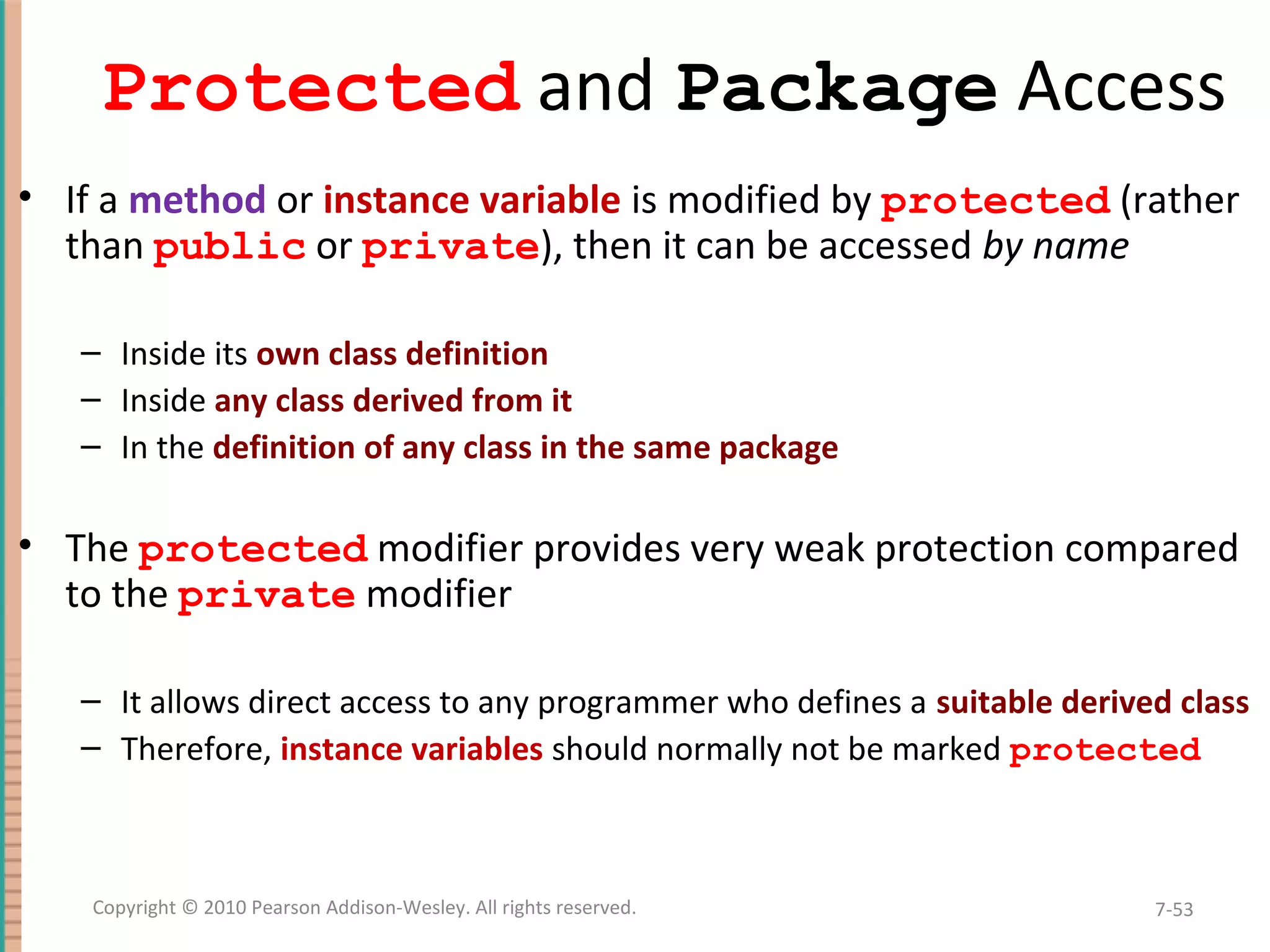 Protected and Package Access • If a method or instance variable is modified by protected (rather than public or private), then it can be accessed by name – Inside its own class definition – Inside any class derived from it – In the definition of any class in the same package • The protected modifier provides very weak protection compared to the private modifier – It allows direct access to any programmer who defines a suitable derived class – Therefore, instance variables should normally not be marked protected 7-53Copyright © 2010 Pearson Addison-Wesley. All rights reserved. 
