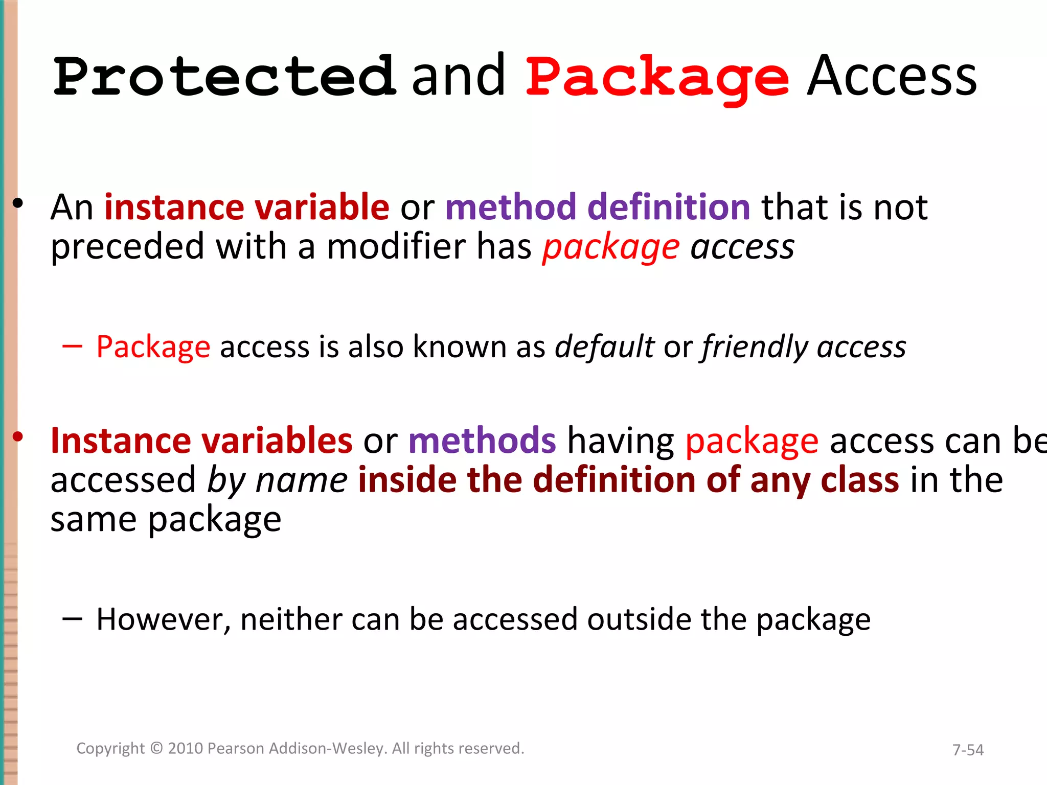Protected and Package Access • An instance variable or method definition that is not preceded with a modifier has package access – Package access is also known as default or friendly access • Instance variables or methods having package access can be accessed by name inside the definition of any class in the same package – However, neither can be accessed outside the package 7-54Copyright © 2010 Pearson Addison-Wesley. All rights reserved. 