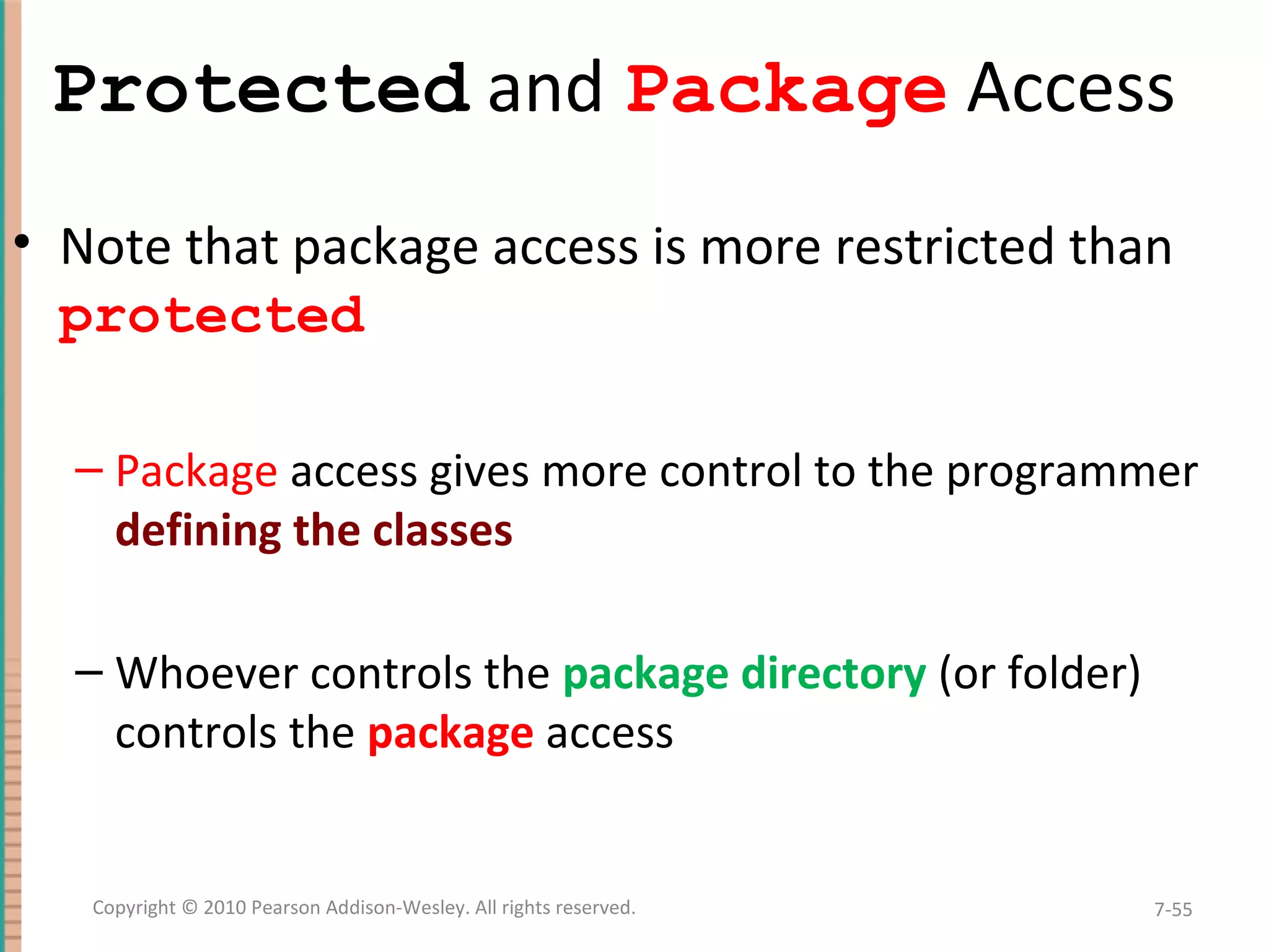 Protected and Package Access • Note that package access is more restricted than protected – Package access gives more control to the programmer defining the classes – Whoever controls the package directory (or folder) controls the package access 7-55Copyright © 2010 Pearson Addison-Wesley. All rights reserved. 
