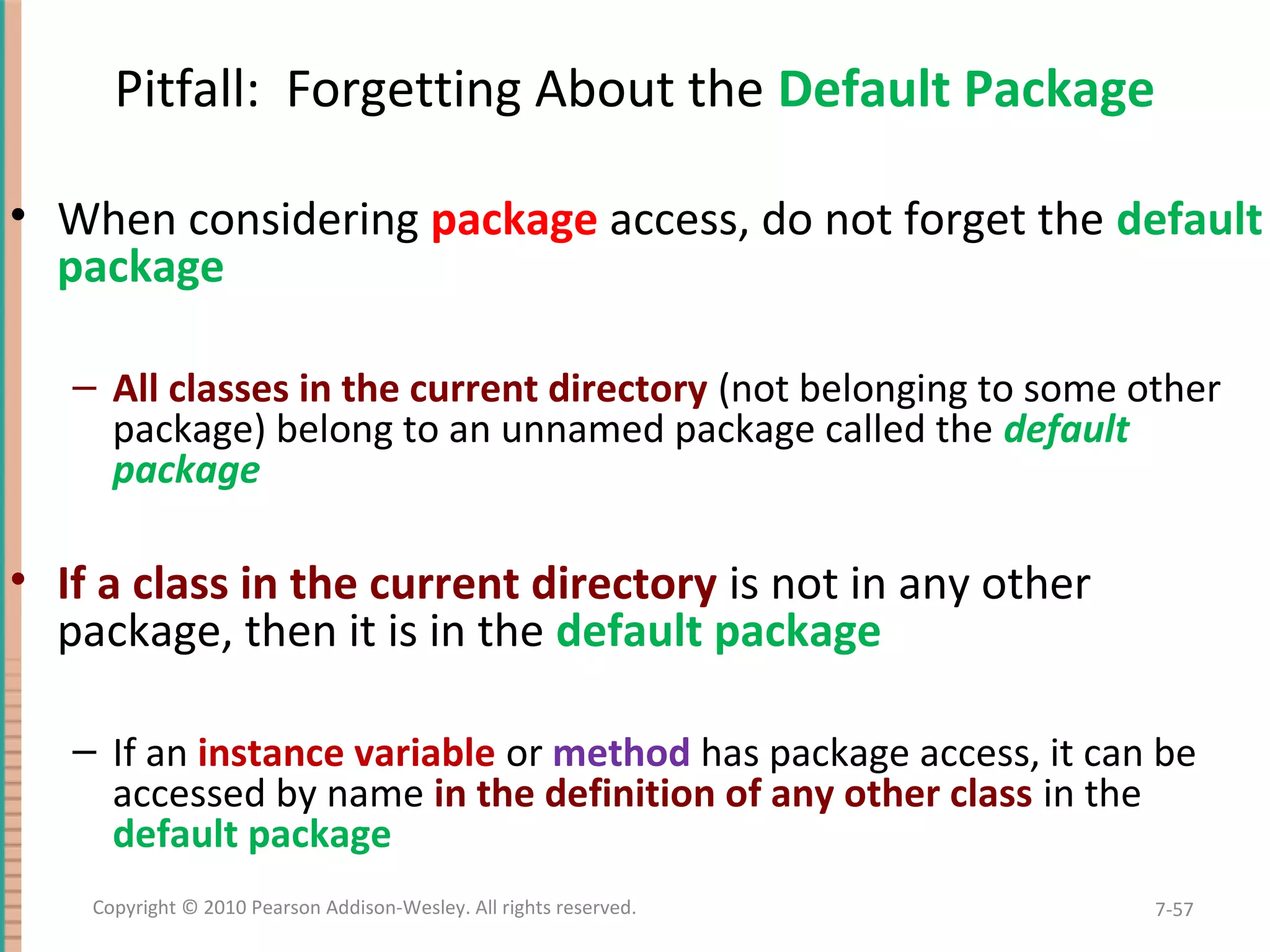 Pitfall: Forgetting About the Default Package • When considering package access, do not forget the default package – All classes in the current directory (not belonging to some other package) belong to an unnamed package called the default package • If a class in the current directory is not in any other package, then it is in the default package – If an instance variable or method has package access, it can be accessed by name in the definition of any other class in the default package 7-57Copyright © 2010 Pearson Addison-Wesley. All rights reserved. 