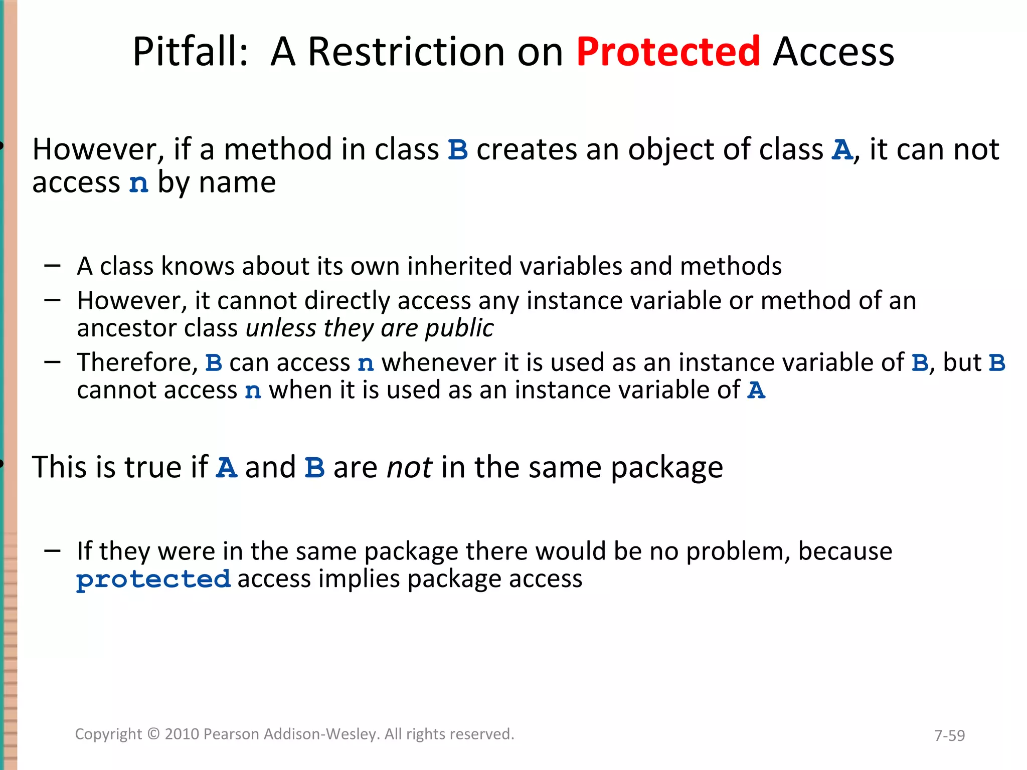 Pitfall: A Restriction on Protected Access • However, if a method in class B creates an object of class A, it can not access n by name – A class knows about its own inherited variables and methods – However, it cannot directly access any instance variable or method of an ancestor class unless they are public – Therefore, B can access n whenever it is used as an instance variable of B, but B cannot access n when it is used as an instance variable of A • This is true if A and B are not in the same package – If they were in the same package there would be no problem, because protected access implies package access 7-59Copyright © 2010 Pearson Addison-Wesley. All rights reserved. 