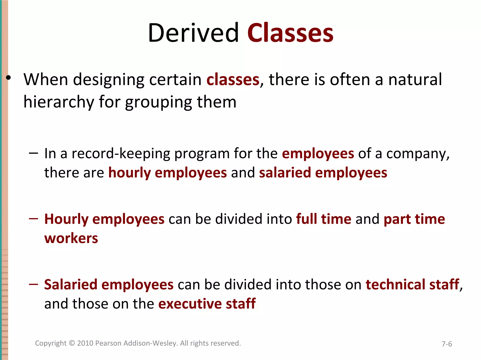 Derived Classes • When designing certain classes, there is often a natural hierarchy for grouping them – In a record-keeping program for the employees of a company, there are hourly employees and salaried employees – Hourly employees can be divided into full time and part time workers – Salaried employees can be divided into those on technical staff, and those on the executive staff 7-6Copyright © 2010 Pearson Addison-Wesley. All rights reserved. 
