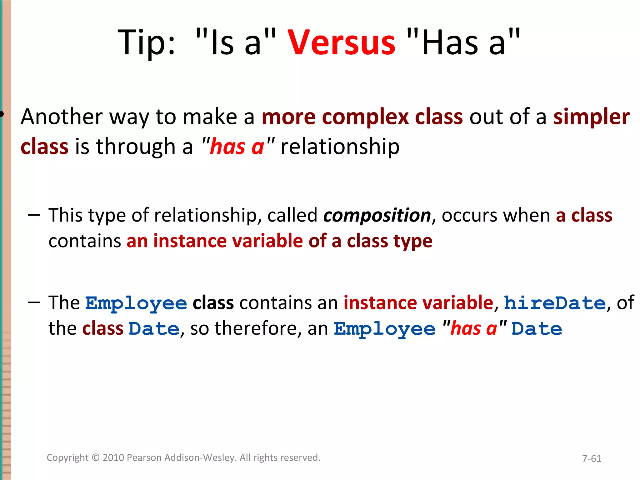 Tip: "Is a" Versus "Has a" • Another way to make a more complex class out of a simpler class is through a "has a" relationship – This type of relationship, called composition, occurs when a class contains an instance variable of a class type – The Employee class contains an instance variable, hireDate, of the class Date, so therefore, an Employee "has a" Date 7-61Copyright © 2010 Pearson Addison-Wesley. All rights reserved. 
