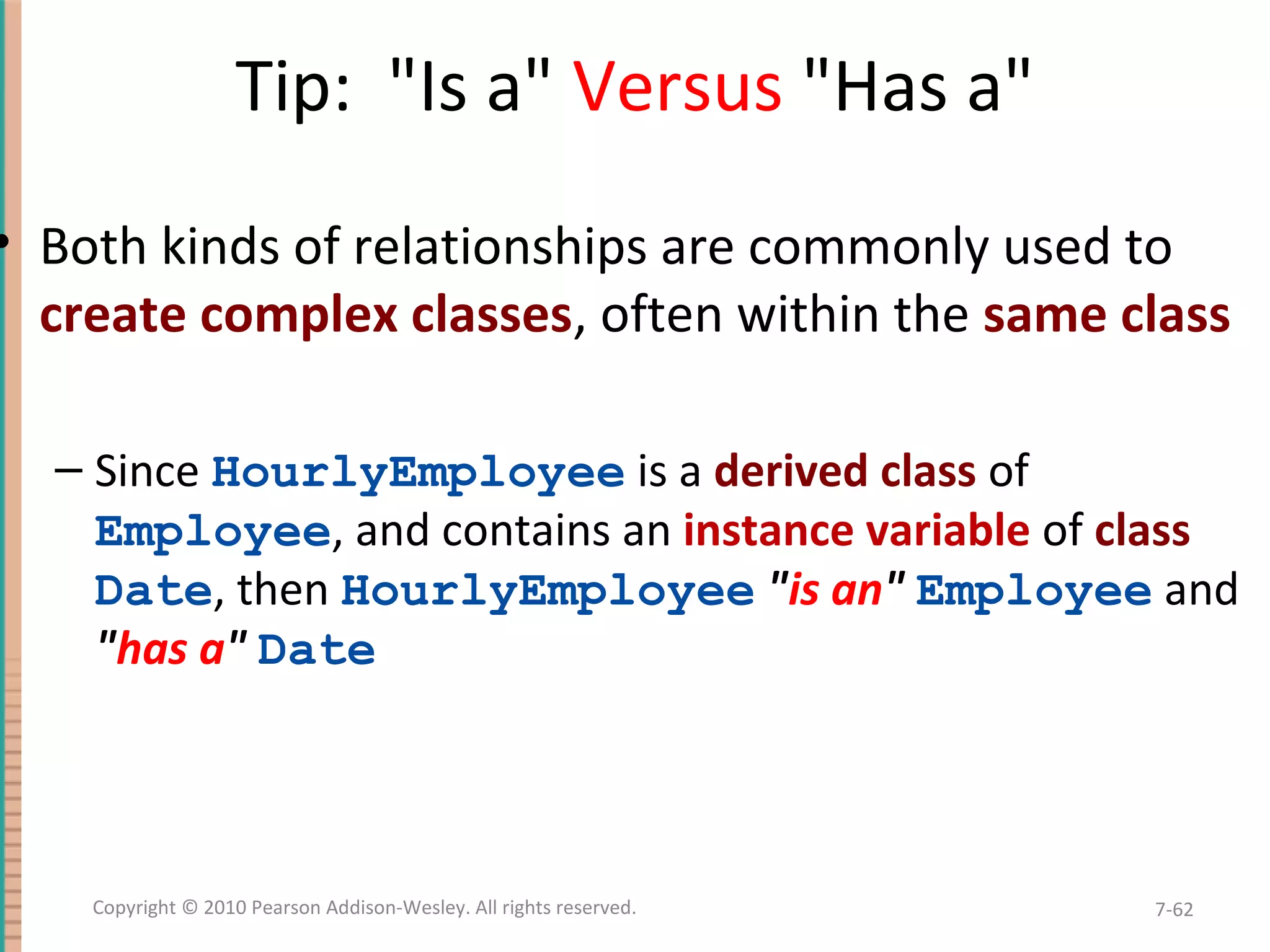 Tip: "Is a" Versus "Has a" • Both kinds of relationships are commonly used to create complex classes, often within the same class – Since HourlyEmployee is a derived class of Employee, and contains an instance variable of class Date, then HourlyEmployee "is an" Employee and "has a" Date 7-62Copyright © 2010 Pearson Addison-Wesley. All rights reserved. 