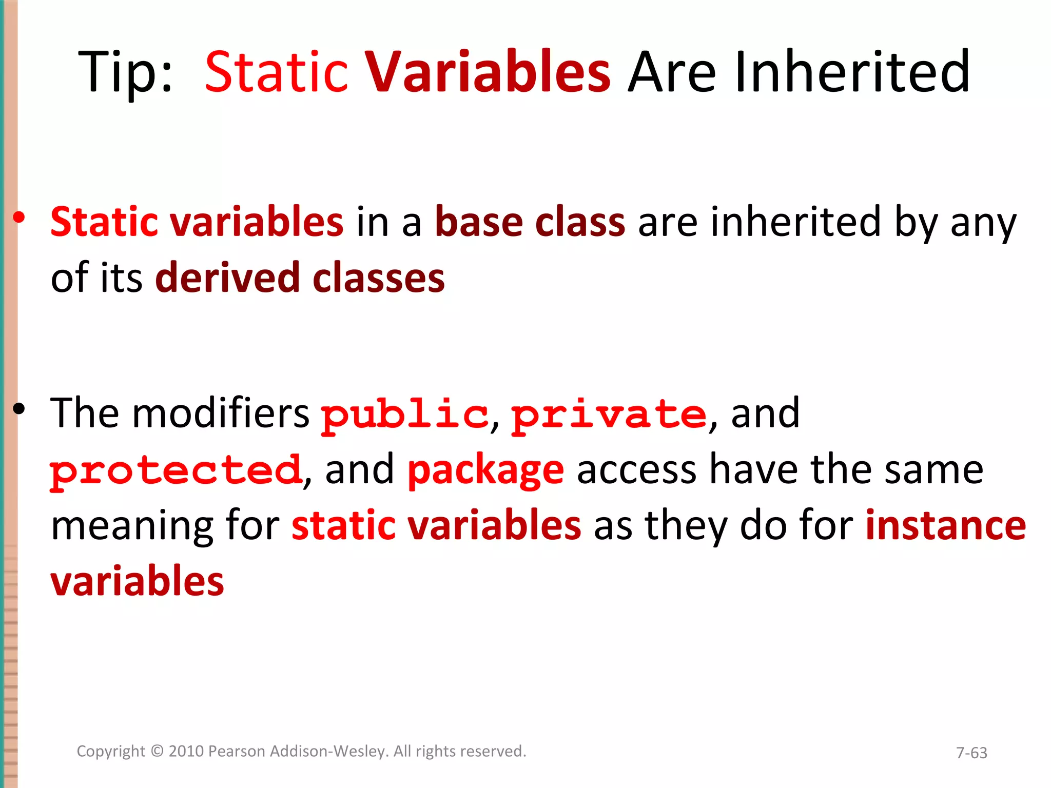 Tip: Static Variables Are Inherited • Static variables in a base class are inherited by any of its derived classes • The modifiers public, private, and protected, and package access have the same meaning for static variables as they do for instance variables 7-63Copyright © 2010 Pearson Addison-Wesley. All rights reserved. 