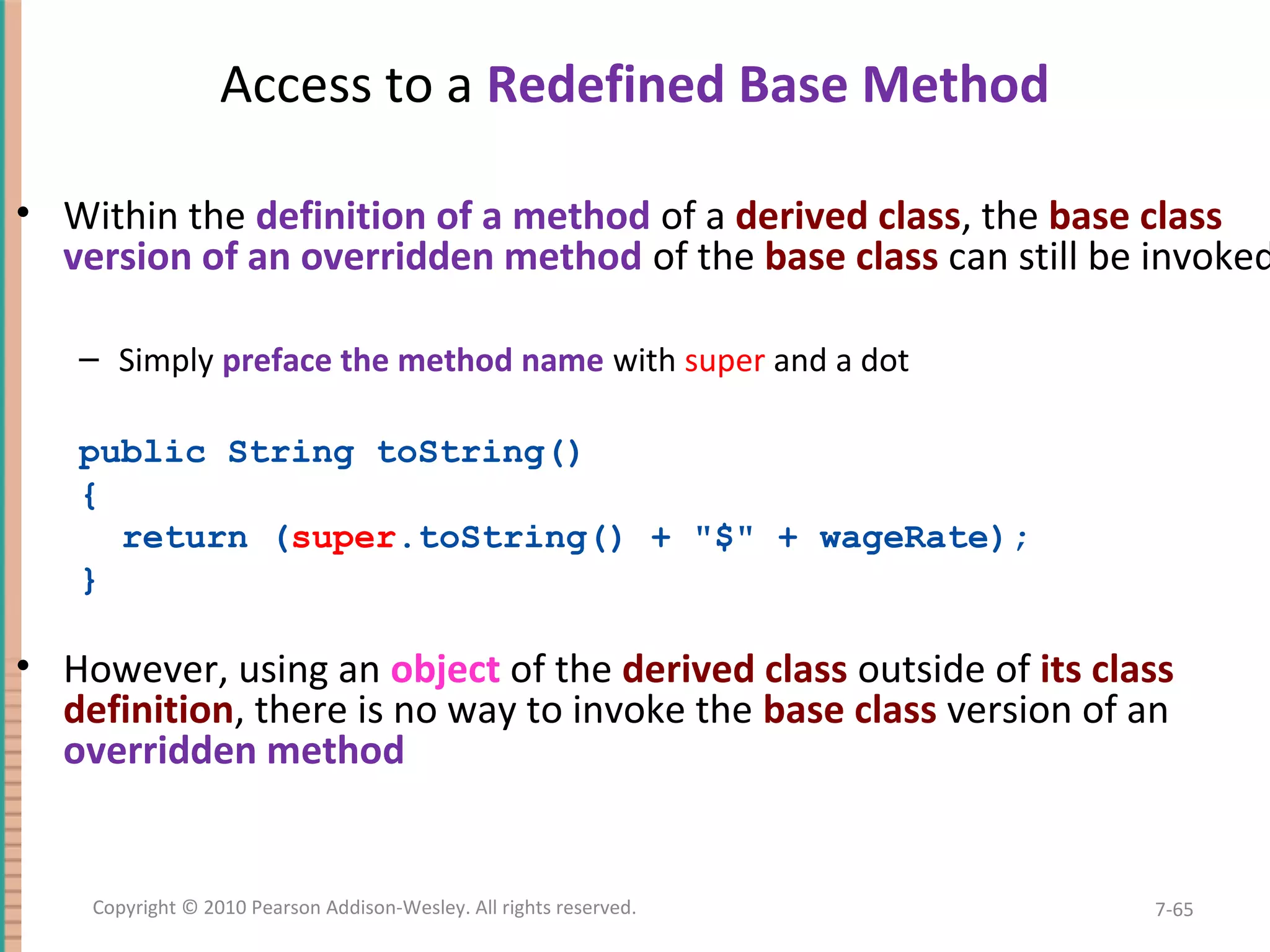 Access to a Redefined Base Method • Within the definition of a method of a derived class, the base class version of an overridden method of the base class can still be invoked – Simply preface the method name with super and a dot public String toString() { return (super.toString() + "$" + wageRate); } • However, using an object of the derived class outside of its class definition, there is no way to invoke the base class version of an overridden method 7-65Copyright © 2010 Pearson Addison-Wesley. All rights reserved. 