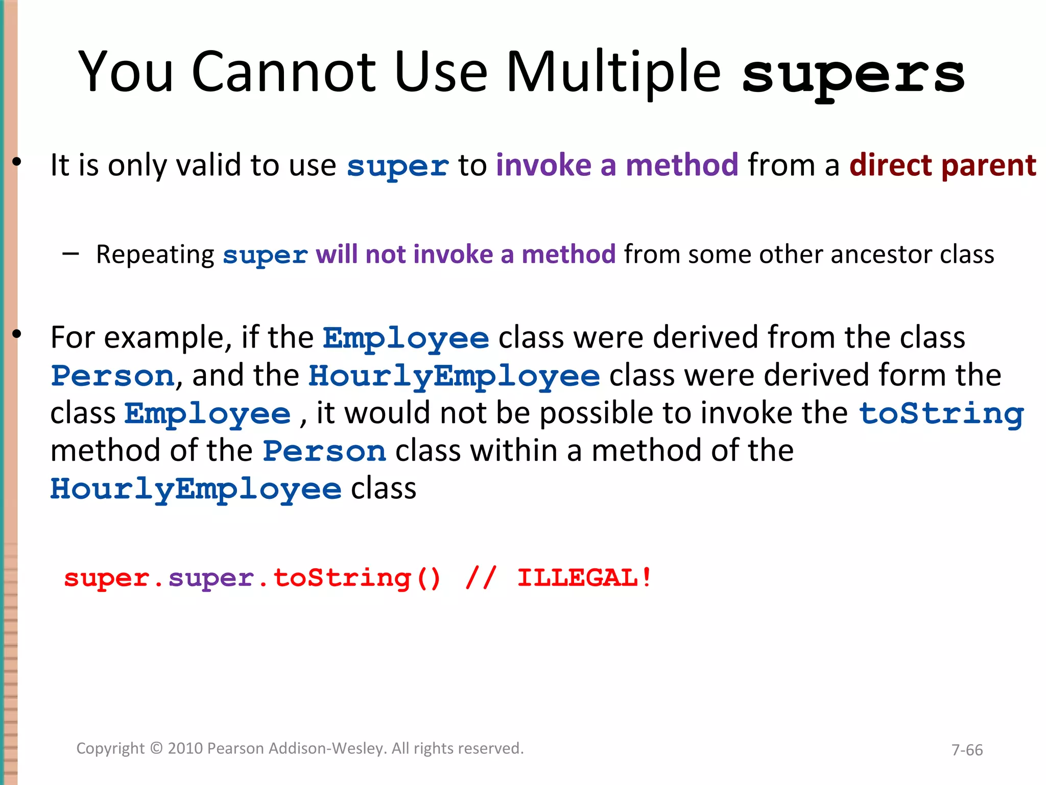 You Cannot Use Multiple supers • It is only valid to use super to invoke a method from a direct parent – Repeating super will not invoke a method from some other ancestor class • For example, if the Employee class were derived from the class Person, and the HourlyEmployee class were derived form the class Employee , it would not be possible to invoke the toString method of the Person class within a method of the HourlyEmployee class super.super.toString() // ILLEGAL! 7-66Copyright © 2010 Pearson Addison-Wesley. All rights reserved. 