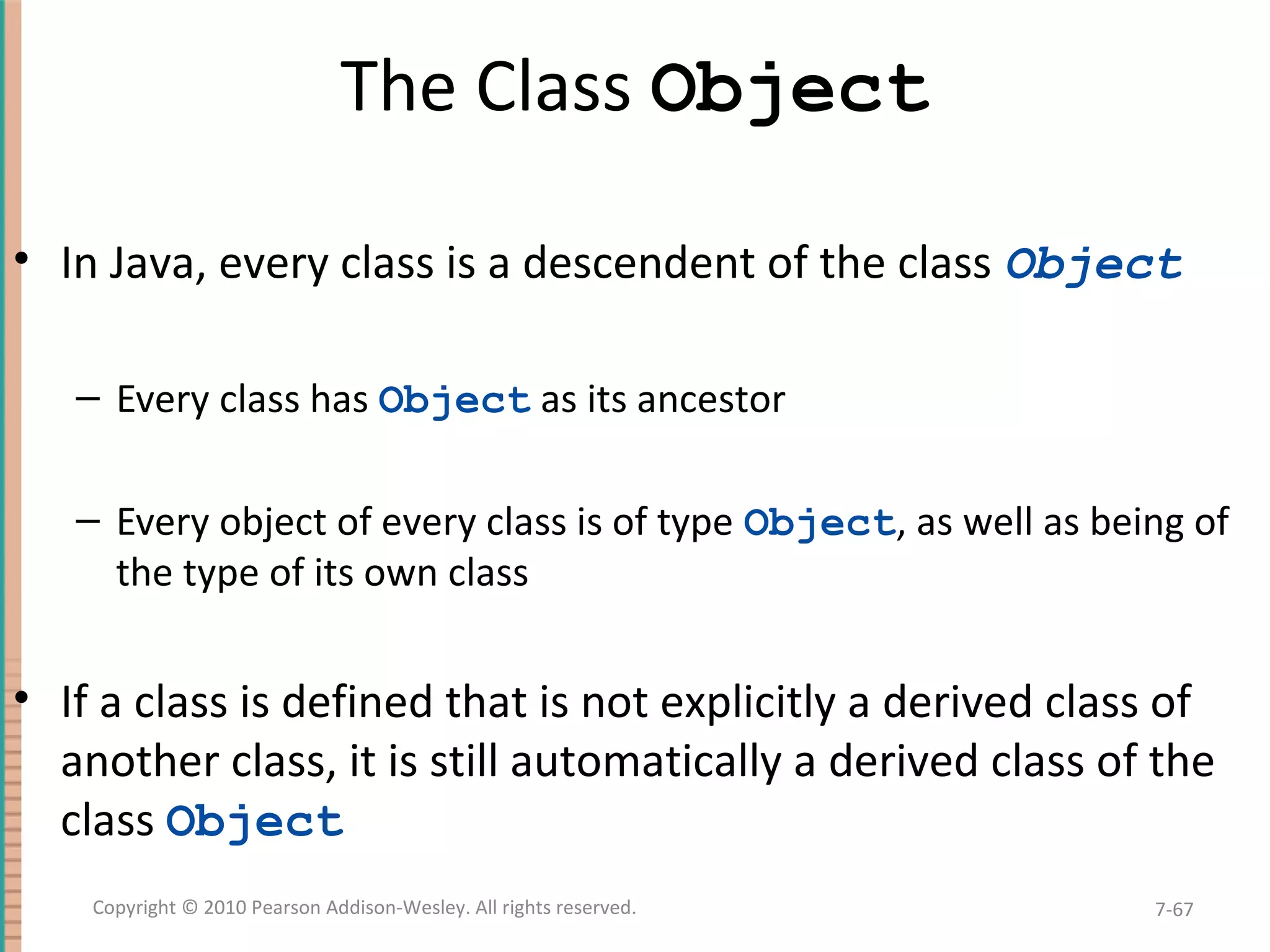 The Class Object • In Java, every class is a descendent of the class Object – Every class has Object as its ancestor – Every object of every class is of type Object, as well as being of the type of its own class • If a class is defined that is not explicitly a derived class of another class, it is still automatically a derived class of the class Object 7-67Copyright © 2010 Pearson Addison-Wesley. All rights reserved. 